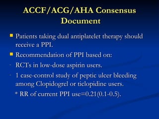 ACCF/ACG/AHA Consensus
            Document
 Patients taking dual antiplatelet therapy should
  receive a PPI.
 Recommendation of PPI based on:

- RCTs in low-dose aspirin users.

- 1 case-control study of peptic ulcer bleeding
  among Clopidogrel or ticlopidine users.
  * RR of current PPI use=0.21(0.1-0.5).
 