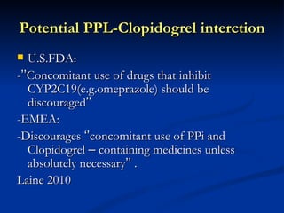 Potential PPL-Clopidogrel interction
  U.S.FDA:
-’’Concomitant use of drugs that inhibit
   CYP2C19(e.g.omeprazole) should be
   discouraged’’
-EMEA:
-Discourages ‘’concomitant use of PPi and
   Clopidogrel – containing medicines unless
   absolutely necessary’’ .
Laine 2010
 