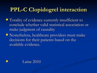 PPL-C Clopidogrel interaction
   Totality of evidence currently insufficient to
    conclude whether valid statistical association or
    make judgment of causality
   Nonetheless, healthcare providers must make
    decisions for their patients based on the
    available evidence.


           Laine 2010
 