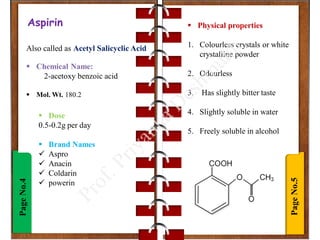Page
No.5
Page
No.4Aspirin
Also called as Acetyl Salicyclic Acid
 Chemical Name:
2-acetoxy benzoic acid
 Mol. Wt. 180.2
 Physical properties
1. Colourless crystals or white
crystalline powder
2. Odourless
3. Has slightly bitter taste
4. Slightly soluble in water
5. Freely soluble in alcohol
 Dose
0.5-0.2g per day
 Brand Names
 Aspro
 Anacin
 Coldarin
 powerin
 