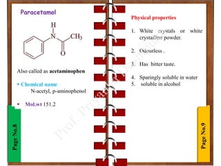Page
No.9
Page
No.8 Paracetamol
Also called as acetaminophen
 Chemical name
N-acetyl, p-aminophenol
 Mol.wt 151.2
Physical properties
1. White crystals or white
crystalline powder.
2. Odourless .
3. Has bitter taste.
4. Sparingly soluble in water
5. soluble in alcohol
 