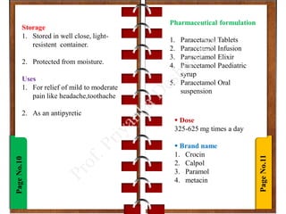 Page
No.11
Page
No.10
Storage
1. Stored in well close, light-
resistent container.
2. Protected from moisture.
Uses
1. For relief of mild to moderate
pain like headache,toothache
2. As an antipyretic
 Dose
325-625 mg times a day
 Brand name
1. Crocin
2. Calpol
3. Paramol
4. metacin
Pharmaceutical formulation
1. Paracetamol Tablets
2. Paracetamol Infusion
3. Paracetamol Elixir
4. Paracetamol Paediatric
syrup
5. Paracetamol Oral
suspension
 