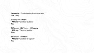 Demander "Entrez la température de l’eau :"
Lire Temp
Si Temp =< 0 Alors
Afficher "C’est de la glace"
Fin
Si Temp > 0 Et Temp < 100 Alors
Afficher "C’est du liquide"
Finsi
Si Temp > 100 Alors
Afficher "C’est de la vapeur"
Fin
 