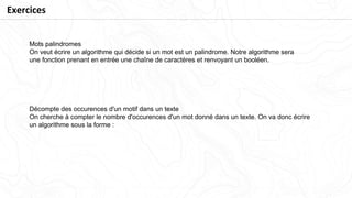 Mots palindromes
On veut écrire un algorithme qui décide si un mot est un palindrome. Notre algorithme sera
une fonction prenant en entrée une chaîne de caractères et renvoyant un booléen.
Décompte des occurences d'un motif dans un texte
On cherche à compter le nombre d'occurences d'un mot donné dans un texte. On va donc écrire
un algorithme sous la forme :
Exercices
 