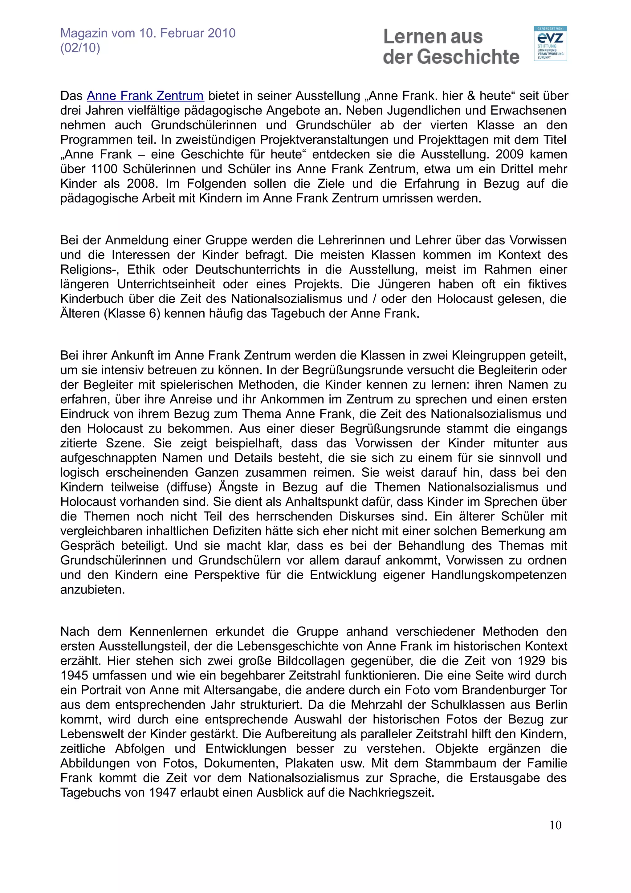 Magazin vom 10. Februar 2010
(02/10)


Das Anne Frank Zentrum bietet in seiner Ausstellung „Anne Frank. hier & heute“ seit über
drei Jahren vielfältige pädagogische Angebote an. Neben Jugendlichen und Erwachsenen
nehmen auch Grundschülerinnen und Grundschüler ab der vierten Klasse an den
Programmen teil. In zweistündigen Projektveranstaltungen und Projekttagen mit dem Titel
„Anne Frank – eine Geschichte für heute“ entdecken sie die Ausstellung. 2009 kamen
über 1100 Schülerinnen und Schüler ins Anne Frank Zentrum, etwa um ein Drittel mehr
Kinder als 2008. Im Folgenden sollen die Ziele und die Erfahrung in Bezug auf die
pädagogische Arbeit mit Kindern im Anne Frank Zentrum umrissen werden.


Bei der Anmeldung einer Gruppe werden die Lehrerinnen und Lehrer über das Vorwissen
und die Interessen der Kinder befragt. Die meisten Klassen kommen im Kontext des
Religions-, Ethik oder Deutschunterrichts in die Ausstellung, meist im Rahmen einer
längeren Unterrichtseinheit oder eines Projekts. Die Jüngeren haben oft ein fiktives
Kinderbuch über die Zeit des Nationalsozialismus und / oder den Holocaust gelesen, die
Älteren (Klasse 6) kennen häufig das Tagebuch der Anne Frank.


Bei ihrer Ankunft im Anne Frank Zentrum werden die Klassen in zwei Kleingruppen geteilt,
um sie intensiv betreuen zu können. In der Begrüßungsrunde versucht die Begleiterin oder
der Begleiter mit spielerischen Methoden, die Kinder kennen zu lernen: ihren Namen zu
erfahren, über ihre Anreise und ihr Ankommen im Zentrum zu sprechen und einen ersten
Eindruck von ihrem Bezug zum Thema Anne Frank, die Zeit des Nationalsozialismus und
den Holocaust zu bekommen. Aus einer dieser Begrüßungsrunde stammt die eingangs
zitierte Szene. Sie zeigt beispielhaft, dass das Vorwissen der Kinder mitunter aus
aufgeschnappten Namen und Details besteht, die sie sich zu einem für sie sinnvoll und
logisch erscheinenden Ganzen zusammen reimen. Sie weist darauf hin, dass bei den
Kindern teilweise (diffuse) Ängste in Bezug auf die Themen Nationalsozialismus und
Holocaust vorhanden sind. Sie dient als Anhaltspunkt dafür, dass Kinder im Sprechen über
die Themen noch nicht Teil des herrschenden Diskurses sind. Ein älterer Schüler mit
vergleichbaren inhaltlichen Defiziten hätte sich eher nicht mit einer solchen Bemerkung am
Gespräch beteiligt. Und sie macht klar, dass es bei der Behandlung des Themas mit
Grundschülerinnen und Grundschülern vor allem darauf ankommt, Vorwissen zu ordnen
und den Kindern eine Perspektive für die Entwicklung eigener Handlungskompetenzen
anzubieten.


Nach dem Kennenlernen erkundet die Gruppe anhand verschiedener Methoden den
ersten Ausstellungsteil, der die Lebensgeschichte von Anne Frank im historischen Kontext
erzählt. Hier stehen sich zwei große Bildcollagen gegenüber, die die Zeit von 1929 bis
1945 umfassen und wie ein begehbarer Zeitstrahl funktionieren. Die eine Seite wird durch
ein Portrait von Anne mit Altersangabe, die andere durch ein Foto vom Brandenburger Tor
aus dem entsprechenden Jahr strukturiert. Da die Mehrzahl der Schulklassen aus Berlin
kommt, wird durch eine entsprechende Auswahl der historischen Fotos der Bezug zur
Lebenswelt der Kinder gestärkt. Die Aufbereitung als paralleler Zeitstrahl hilft den Kindern,
zeitliche Abfolgen und Entwicklungen besser zu verstehen. Objekte ergänzen die
Abbildungen von Fotos, Dokumenten, Plakaten usw. Mit dem Stammbaum der Familie
Frank kommt die Zeit vor dem Nationalsozialismus zur Sprache, die Erstausgabe des
Tagebuchs von 1947 erlaubt einen Ausblick auf die Nachkriegszeit.

                                                                                         10
 