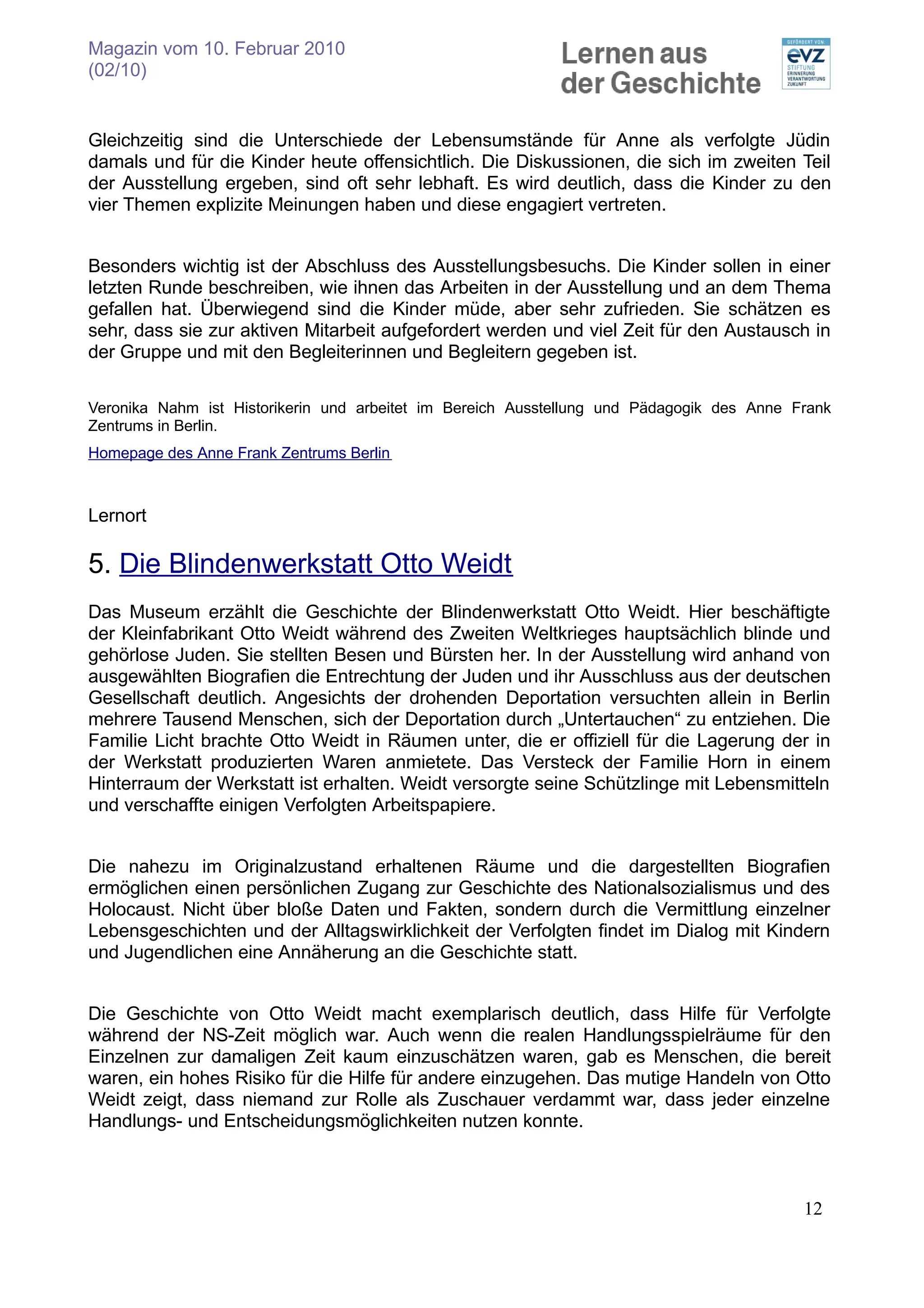 Magazin vom 10. Februar 2010
(02/10)


Gleichzeitig sind die Unterschiede der Lebensumstände für Anne als verfolgte Jüdin
damals und für die Kinder heute offensichtlich. Die Diskussionen, die sich im zweiten Teil
der Ausstellung ergeben, sind oft sehr lebhaft. Es wird deutlich, dass die Kinder zu den
vier Themen explizite Meinungen haben und diese engagiert vertreten.


Besonders wichtig ist der Abschluss des Ausstellungsbesuchs. Die Kinder sollen in einer
letzten Runde beschreiben, wie ihnen das Arbeiten in der Ausstellung und an dem Thema
gefallen hat. Überwiegend sind die Kinder müde, aber sehr zufrieden. Sie schätzen es
sehr, dass sie zur aktiven Mitarbeit aufgefordert werden und viel Zeit für den Austausch in
der Gruppe und mit den Begleiterinnen und Begleitern gegeben ist.

Veronika Nahm ist Historikerin und arbeitet im Bereich Ausstellung und Pädagogik des Anne Frank
Zentrums in Berlin.
Homepage des Anne Frank Zentrums Berlin



Lernort

5. Die Blindenwerkstatt Otto Weidt
Das Museum erzählt die Geschichte der Blindenwerkstatt Otto Weidt. Hier beschäftigte
der Kleinfabrikant Otto Weidt während des Zweiten Weltkrieges hauptsächlich blinde und
gehörlose Juden. Sie stellten Besen und Bürsten her. In der Ausstellung wird anhand von
ausgewählten Biografien die Entrechtung der Juden und ihr Ausschluss aus der deutschen
Gesellschaft deutlich. Angesichts der drohenden Deportation versuchten allein in Berlin
mehrere Tausend Menschen, sich der Deportation durch „Untertauchen“ zu entziehen. Die
Familie Licht brachte Otto Weidt in Räumen unter, die er offiziell für die Lagerung der in
der Werkstatt produzierten Waren anmietete. Das Versteck der Familie Horn in einem
Hinterraum der Werkstatt ist erhalten. Weidt versorgte seine Schützlinge mit Lebensmitteln
und verschaffte einigen Verfolgten Arbeitspapiere.


Die nahezu im Originalzustand erhaltenen Räume und die dargestellten Biografien
ermöglichen einen persönlichen Zugang zur Geschichte des Nationalsozialismus und des
Holocaust. Nicht über bloße Daten und Fakten, sondern durch die Vermittlung einzelner
Lebensgeschichten und der Alltagswirklichkeit der Verfolgten findet im Dialog mit Kindern
und Jugendlichen eine Annäherung an die Geschichte statt.


Die Geschichte von Otto Weidt macht exemplarisch deutlich, dass Hilfe für Verfolgte
während der NS-Zeit möglich war. Auch wenn die realen Handlungsspielräume für den
Einzelnen zur damaligen Zeit kaum einzuschätzen waren, gab es Menschen, die bereit
waren, ein hohes Risiko für die Hilfe für andere einzugehen. Das mutige Handeln von Otto
Weidt zeigt, dass niemand zur Rolle als Zuschauer verdammt war, dass jeder einzelne
Handlungs- und Entscheidungsmöglichkeiten nutzen konnte.



                                                                                           12
 