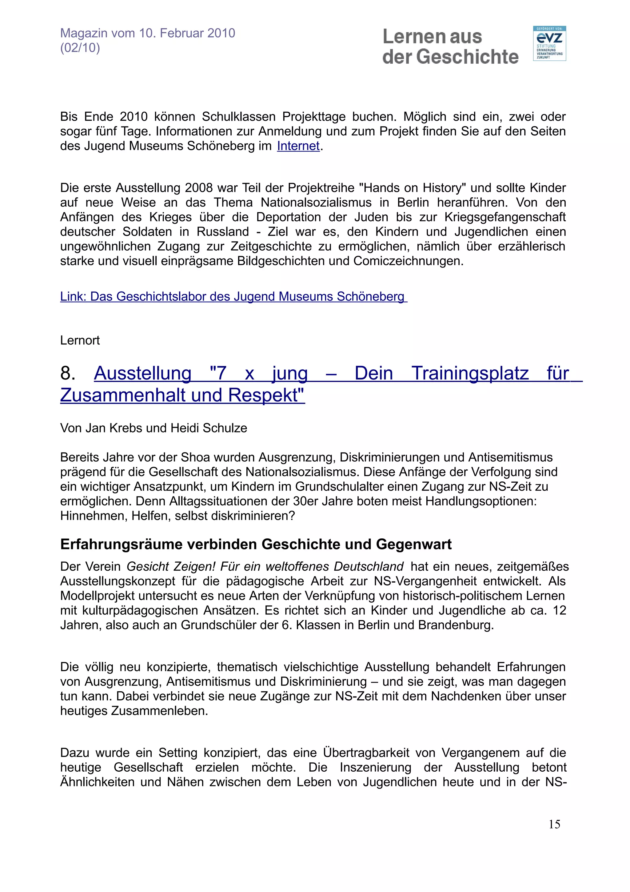 Magazin vom 10. Februar 2010
(02/10)




Bis Ende 2010 können Schulklassen Projekttage buchen. Möglich sind ein, zwei oder
sogar fünf Tage. Informationen zur Anmeldung und zum Projekt finden Sie auf den Seiten
des Jugend Museums Schöneberg im Internet.


Die erste Ausstellung 2008 war Teil der Projektreihe "Hands on History" und sollte Kinder
auf neue Weise an das Thema Nationalsozialismus in Berlin heranführen. Von den
Anfängen des Krieges über die Deportation der Juden bis zur Kriegsgefangenschaft
deutscher Soldaten in Russland - Ziel war es, den Kindern und Jugendlichen einen
ungewöhnlichen Zugang zur Zeitgeschichte zu ermöglichen, nämlich über erzählerisch
starke und visuell einprägsame Bildgeschichten und Comiczeichnungen.

Link: Das Geschichtslabor des Jugend Museums Schöneberg


Lernort

8. Ausstellung "7 x jung – Dein Trainingsplatz für
Zusammenhalt und Respekt"
Von Jan Krebs und Heidi Schulze

Bereits Jahre vor der Shoa wurden Ausgrenzung, Diskriminierungen und Antisemitismus
prägend für die Gesellschaft des Nationalsozialismus. Diese Anfänge der Verfolgung sind
ein wichtiger Ansatzpunkt, um Kindern im Grundschulalter einen Zugang zur NS-Zeit zu
ermöglichen. Denn Alltagssituationen der 30er Jahre boten meist Handlungsoptionen:
Hinnehmen, Helfen, selbst diskriminieren?

Erfahrungsräume verbinden Geschichte und Gegenwart
Der Verein Gesicht Zeigen! Für ein weltoffenes Deutschland hat ein neues, zeitgemäßes
Ausstellungskonzept für die pädagogische Arbeit zur NS-Vergangenheit entwickelt. Als
Modellprojekt untersucht es neue Arten der Verknüpfung von historisch-politischem Lernen
mit kulturpädagogischen Ansätzen. Es richtet sich an Kinder und Jugendliche ab ca. 12
Jahren, also auch an Grundschüler der 6. Klassen in Berlin und Brandenburg.


Die völlig neu konzipierte, thematisch vielschichtige Ausstellung behandelt Erfahrungen
von Ausgrenzung, Antisemitismus und Diskriminierung – und sie zeigt, was man dagegen
tun kann. Dabei verbindet sie neue Zugänge zur NS-Zeit mit dem Nachdenken über unser
heutiges Zusammenleben.


Dazu wurde ein Setting konzipiert, das eine Übertragbarkeit von Vergangenem auf die
heutige Gesellschaft erzielen möchte. Die Inszenierung der Ausstellung betont
Ähnlichkeiten und Nähen zwischen dem Leben von Jugendlichen heute und in der NS-


                                                                                     15
 