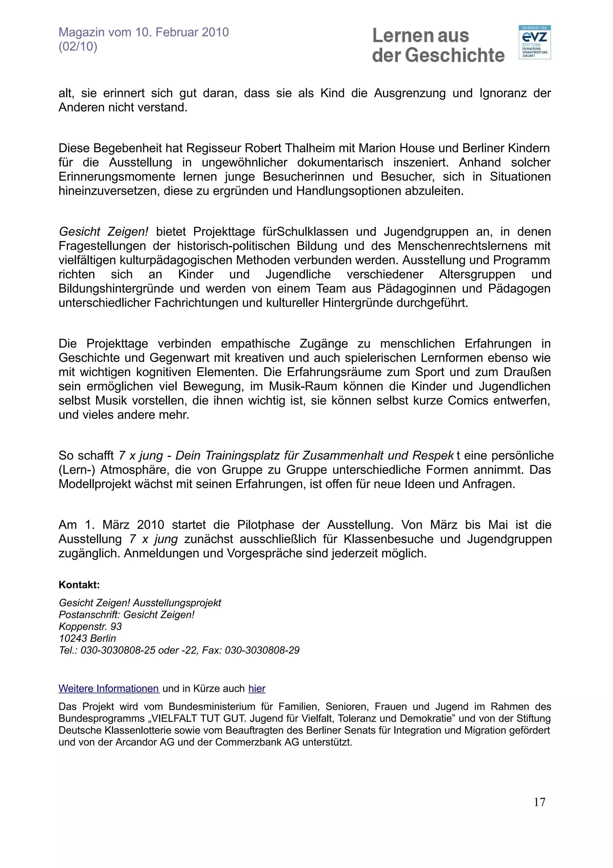Magazin vom 10. Februar 2010
(02/10)


alt, sie erinnert sich gut daran, dass sie als Kind die Ausgrenzung und Ignoranz der
Anderen nicht verstand.


Diese Begebenheit hat Regisseur Robert Thalheim mit Marion House und Berliner Kindern
für die Ausstellung in ungewöhnlicher dokumentarisch inszeniert. Anhand solcher
Erinnerungsmomente lernen junge Besucherinnen und Besucher, sich in Situationen
hineinzuversetzen, diese zu ergründen und Handlungsoptionen abzuleiten.


Gesicht Zeigen! bietet Projekttage fürSchulklassen und Jugendgruppen an, in denen
Fragestellungen der historisch-politischen Bildung und des Menschenrechtslernens mit
vielfältigen kulturpädagogischen Methoden verbunden werden. Ausstellung und Programm
richten sich an Kinder und Jugendliche verschiedener Altersgruppen und
Bildungshintergründe und werden von einem Team aus Pädagoginnen und Pädagogen
unterschiedlicher Fachrichtungen und kultureller Hintergründe durchgeführt.


Die Projekttage verbinden empathische Zugänge zu menschlichen Erfahrungen in
Geschichte und Gegenwart mit kreativen und auch spielerischen Lernformen ebenso wie
mit wichtigen kognitiven Elementen. Die Erfahrungsräume zum Sport und zum Draußen
sein ermöglichen viel Bewegung, im Musik-Raum können die Kinder und Jugendlichen
selbst Musik vorstellen, die ihnen wichtig ist, sie können selbst kurze Comics entwerfen,
und vieles andere mehr.


So schafft 7 x jung - Dein Trainingsplatz für Zusammenhalt und Respek t eine persönliche
(Lern-) Atmosphäre, die von Gruppe zu Gruppe unterschiedliche Formen annimmt. Das
Modellprojekt wächst mit seinen Erfahrungen, ist offen für neue Ideen und Anfragen.


Am 1. März 2010 startet die Pilotphase der Ausstellung. Von März bis Mai ist die
Ausstellung 7 x jung zunächst ausschließlich für Klassenbesuche und Jugendgruppen
zugänglich. Anmeldungen und Vorgespräche sind jederzeit möglich.

Kontakt:
Gesicht Zeigen! Ausstellungsprojekt
Postanschrift: Gesicht Zeigen!
Koppenstr. 93
10243 Berlin
Tel.: 030-3030808-25 oder -22, Fax: 030-3030808-29


Weitere Informationen und in Kürze auch hier
Das Projekt wird vom Bundesministerium für Familien, Senioren, Frauen und Jugend im Rahmen des
Bundesprogramms „VIELFALT TUT GUT. Jugend für Vielfalt, Toleranz und Demokratie” und von der Stiftung
Deutsche Klassenlotterie sowie vom Beauftragten des Berliner Senats für Integration und Migration gefördert
und von der Arcandor AG und der Commerzbank AG unterstützt.




                                                                                                       17
 