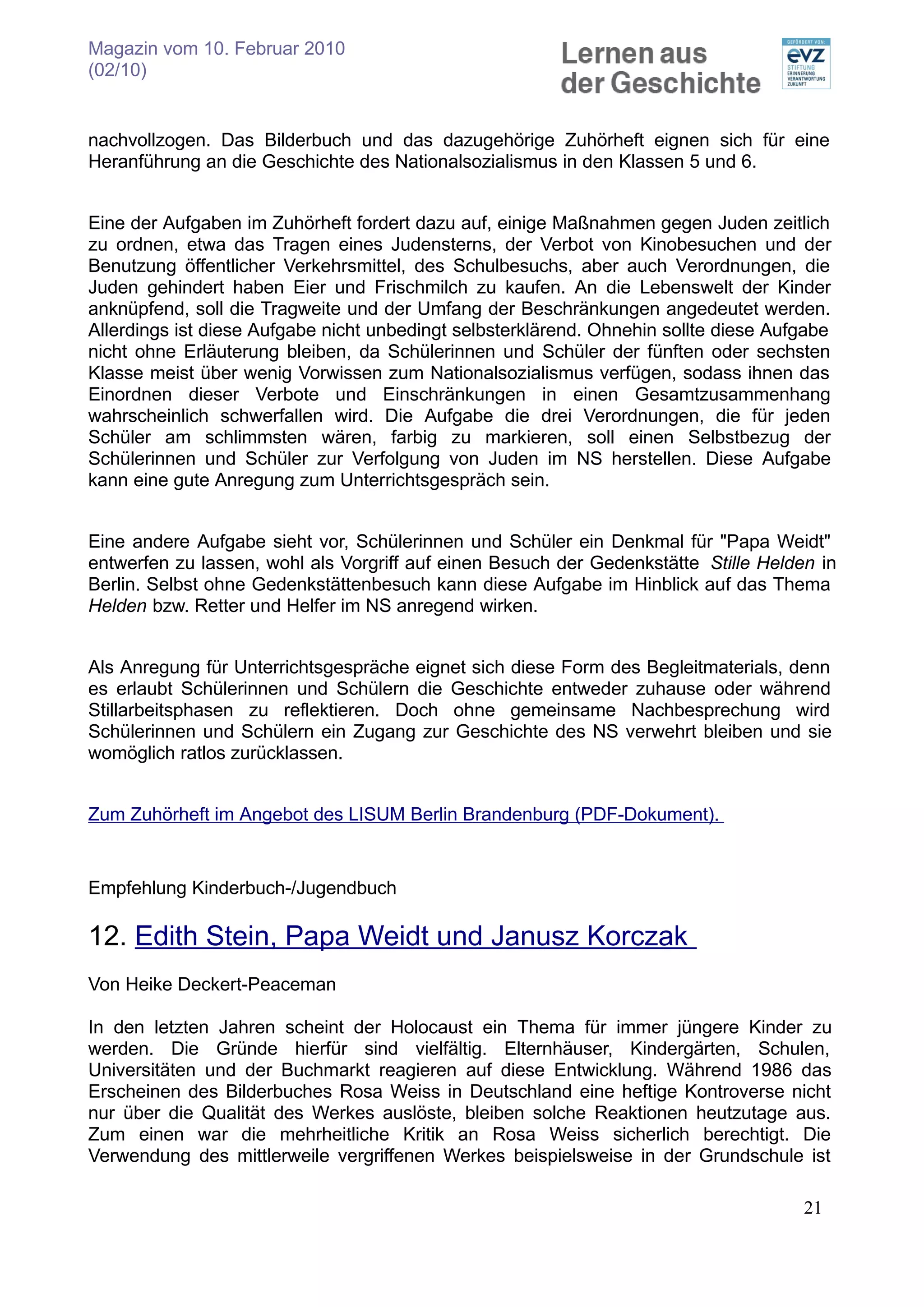 Magazin vom 10. Februar 2010
(02/10)


nachvollzogen. Das Bilderbuch und das dazugehörige Zuhörheft eignen sich für eine
Heranführung an die Geschichte des Nationalsozialismus in den Klassen 5 und 6.


Eine der Aufgaben im Zuhörheft fordert dazu auf, einige Maßnahmen gegen Juden zeitlich
zu ordnen, etwa das Tragen eines Judensterns, der Verbot von Kinobesuchen und der
Benutzung öffentlicher Verkehrsmittel, des Schulbesuchs, aber auch Verordnungen, die
Juden gehindert haben Eier und Frischmilch zu kaufen. An die Lebenswelt der Kinder
anknüpfend, soll die Tragweite und der Umfang der Beschränkungen angedeutet werden.
Allerdings ist diese Aufgabe nicht unbedingt selbsterklärend. Ohnehin sollte diese Aufgabe
nicht ohne Erläuterung bleiben, da Schülerinnen und Schüler der fünften oder sechsten
Klasse meist über wenig Vorwissen zum Nationalsozialismus verfügen, sodass ihnen das
Einordnen dieser Verbote und Einschränkungen in einen Gesamtzusammenhang
wahrscheinlich schwerfallen wird. Die Aufgabe die drei Verordnungen, die für jeden
Schüler am schlimmsten wären, farbig zu markieren, soll einen Selbstbezug der
Schülerinnen und Schüler zur Verfolgung von Juden im NS herstellen. Diese Aufgabe
kann eine gute Anregung zum Unterrichtsgespräch sein.


Eine andere Aufgabe sieht vor, Schülerinnen und Schüler ein Denkmal für "Papa Weidt"
entwerfen zu lassen, wohl als Vorgriff auf einen Besuch der Gedenkstätte Stille Helden in
Berlin. Selbst ohne Gedenkstättenbesuch kann diese Aufgabe im Hinblick auf das Thema
Helden bzw. Retter und Helfer im NS anregend wirken.


Als Anregung für Unterrichtsgespräche eignet sich diese Form des Begleitmaterials, denn
es erlaubt Schülerinnen und Schülern die Geschichte entweder zuhause oder während
Stillarbeitsphasen zu reflektieren. Doch ohne gemeinsame Nachbesprechung wird
Schülerinnen und Schülern ein Zugang zur Geschichte des NS verwehrt bleiben und sie
womöglich ratlos zurücklassen.


Zum Zuhörheft im Angebot des LISUM Berlin Brandenburg (PDF-Dokument).


Empfehlung Kinderbuch-/Jugendbuch

12. Edith Stein, Papa Weidt und Janusz Korczak
Von Heike Deckert-Peaceman

In den letzten Jahren scheint der Holocaust ein Thema für immer jüngere Kinder zu
werden. Die Gründe hierfür sind vielfältig. Elternhäuser, Kindergärten, Schulen,
Universitäten und der Buchmarkt reagieren auf diese Entwicklung. Während 1986 das
Erscheinen des Bilderbuches Rosa Weiss in Deutschland eine heftige Kontroverse nicht
nur über die Qualität des Werkes auslöste, bleiben solche Reaktionen heutzutage aus.
Zum einen war die mehrheitliche Kritik an Rosa Weiss sicherlich berechtigt. Die
Verwendung des mittlerweile vergriffenen Werkes beispielsweise in der Grundschule ist

                                                                                      21
 