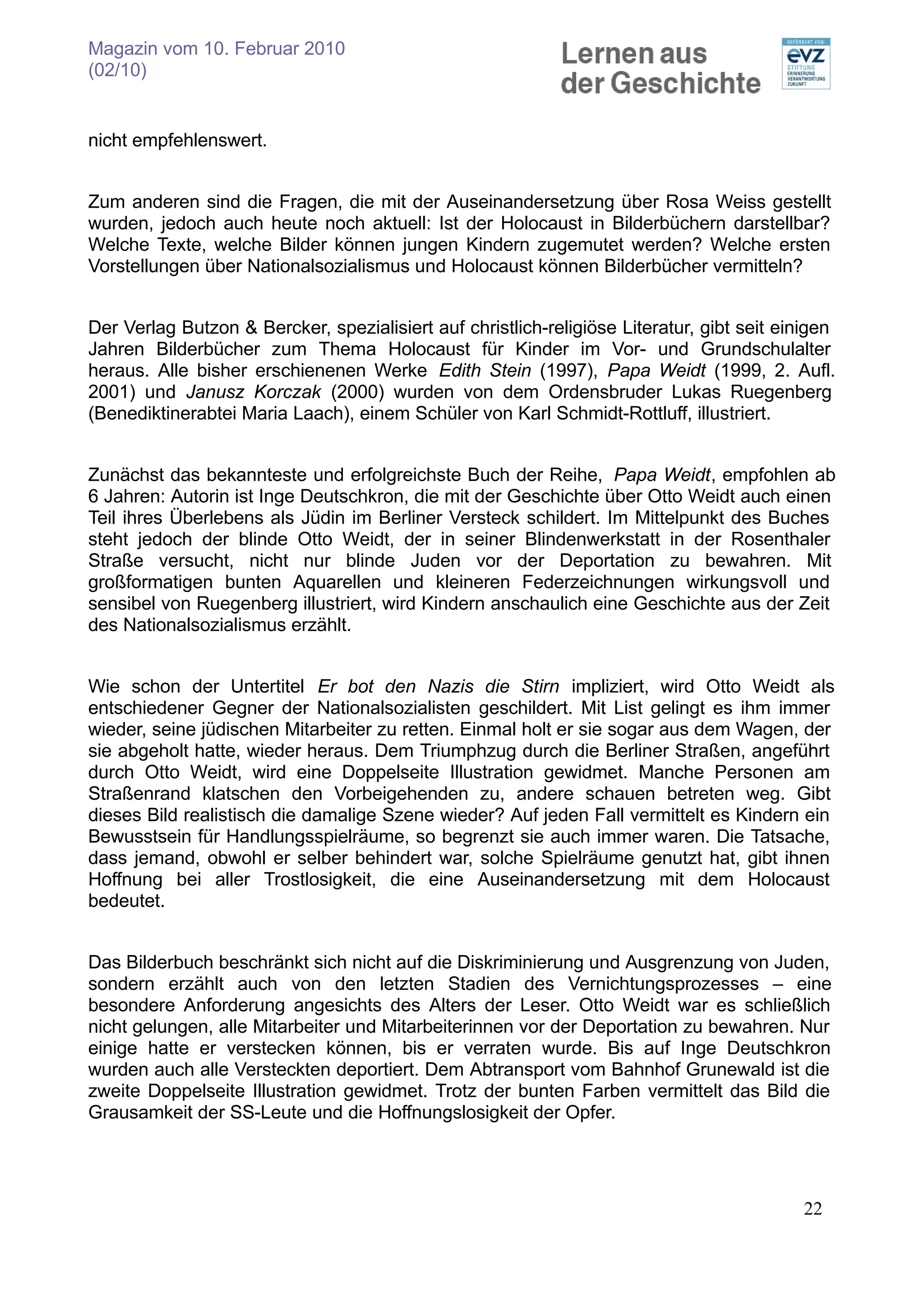 Magazin vom 10. Februar 2010
(02/10)


nicht empfehlenswert.


Zum anderen sind die Fragen, die mit der Auseinandersetzung über Rosa Weiss gestellt
wurden, jedoch auch heute noch aktuell: Ist der Holocaust in Bilderbüchern darstellbar?
Welche Texte, welche Bilder können jungen Kindern zugemutet werden? Welche ersten
Vorstellungen über Nationalsozialismus und Holocaust können Bilderbücher vermitteln?


Der Verlag Butzon & Bercker, spezialisiert auf christlich-religiöse Literatur, gibt seit einigen
Jahren Bilderbücher zum Thema Holocaust für Kinder im Vor- und Grundschulalter
heraus. Alle bisher erschienenen Werke Edith Stein (1997), Papa Weidt (1999, 2. Aufl.
2001) und Janusz Korczak (2000) wurden von dem Ordensbruder Lukas Ruegenberg
(Benediktinerabtei Maria Laach), einem Schüler von Karl Schmidt-Rottluff, illustriert.


Zunächst das bekannteste und erfolgreichste Buch der Reihe, Papa Weidt, empfohlen ab
6 Jahren: Autorin ist Inge Deutschkron, die mit der Geschichte über Otto Weidt auch einen
Teil ihres Überlebens als Jüdin im Berliner Versteck schildert. Im Mittelpunkt des Buches
steht jedoch der blinde Otto Weidt, der in seiner Blindenwerkstatt in der Rosenthaler
Straße versucht, nicht nur blinde Juden vor der Deportation zu bewahren. Mit
großformatigen bunten Aquarellen und kleineren Federzeichnungen wirkungsvoll und
sensibel von Ruegenberg illustriert, wird Kindern anschaulich eine Geschichte aus der Zeit
des Nationalsozialismus erzählt.


Wie schon der Untertitel Er bot den Nazis die Stirn impliziert, wird Otto Weidt als
entschiedener Gegner der Nationalsozialisten geschildert. Mit List gelingt es ihm immer
wieder, seine jüdischen Mitarbeiter zu retten. Einmal holt er sie sogar aus dem Wagen, der
sie abgeholt hatte, wieder heraus. Dem Triumphzug durch die Berliner Straßen, angeführt
durch Otto Weidt, wird eine Doppelseite Illustration gewidmet. Manche Personen am
Straßenrand klatschen den Vorbeigehenden zu, andere schauen betreten weg. Gibt
dieses Bild realistisch die damalige Szene wieder? Auf jeden Fall vermittelt es Kindern ein
Bewusstsein für Handlungsspielräume, so begrenzt sie auch immer waren. Die Tatsache,
dass jemand, obwohl er selber behindert war, solche Spielräume genutzt hat, gibt ihnen
Hoffnung bei aller Trostlosigkeit, die eine Auseinandersetzung mit dem Holocaust
bedeutet.


Das Bilderbuch beschränkt sich nicht auf die Diskriminierung und Ausgrenzung von Juden,
sondern erzählt auch von den letzten Stadien des Vernichtungsprozesses – eine
besondere Anforderung angesichts des Alters der Leser. Otto Weidt war es schließlich
nicht gelungen, alle Mitarbeiter und Mitarbeiterinnen vor der Deportation zu bewahren. Nur
einige hatte er verstecken können, bis er verraten wurde. Bis auf Inge Deutschkron
wurden auch alle Versteckten deportiert. Dem Abtransport vom Bahnhof Grunewald ist die
zweite Doppelseite Illustration gewidmet. Trotz der bunten Farben vermittelt das Bild die
Grausamkeit der SS-Leute und die Hoffnungslosigkeit der Opfer.




                                                                                           22
 