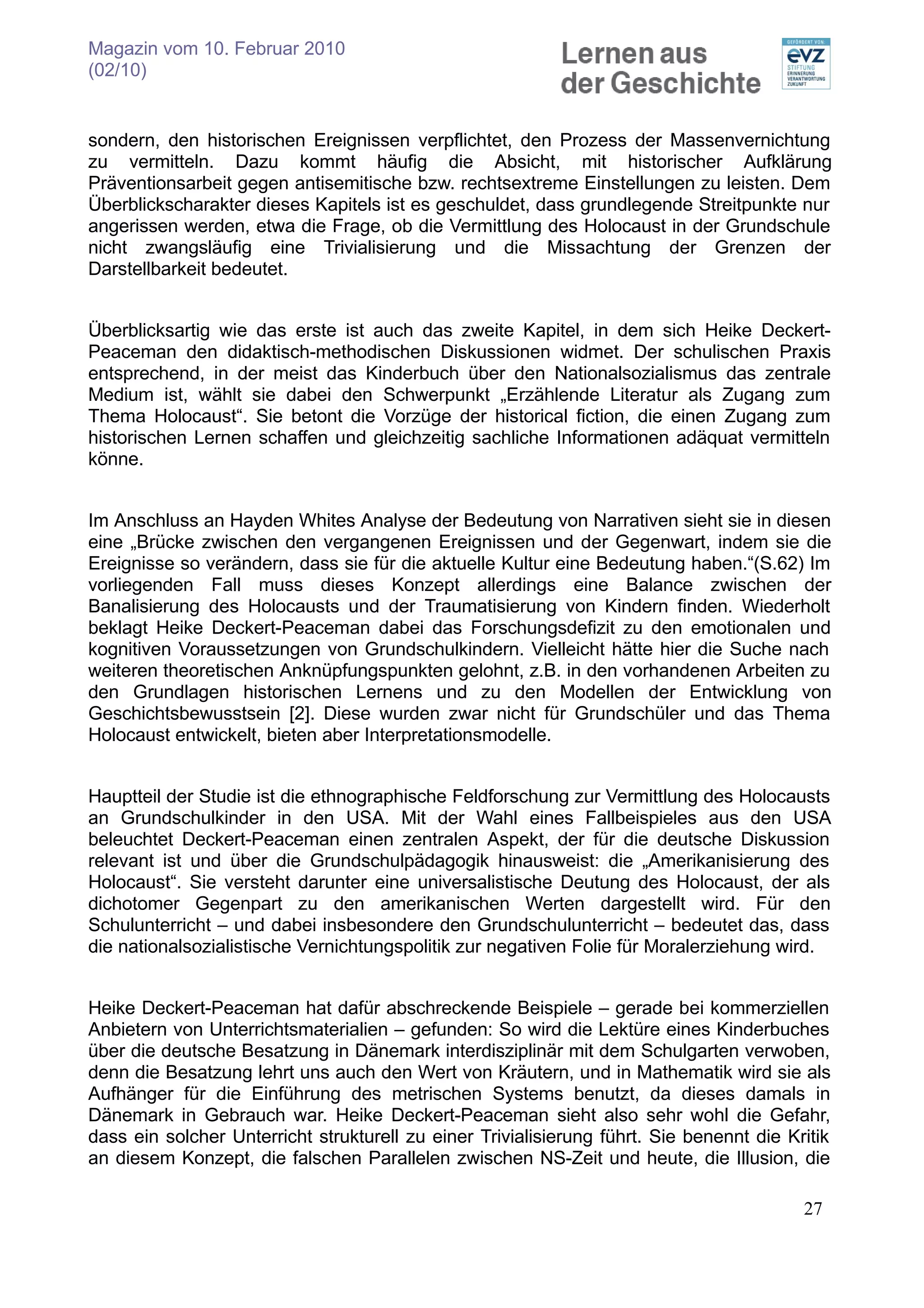 Magazin vom 10. Februar 2010
(02/10)


sondern, den historischen Ereignissen verpflichtet, den Prozess der Massenvernichtung
zu vermitteln. Dazu kommt häufig die Absicht, mit historischer Aufklärung
Präventionsarbeit gegen antisemitische bzw. rechtsextreme Einstellungen zu leisten. Dem
Überblickscharakter dieses Kapitels ist es geschuldet, dass grundlegende Streitpunkte nur
angerissen werden, etwa die Frage, ob die Vermittlung des Holocaust in der Grundschule
nicht zwangsläufig eine Trivialisierung und die Missachtung der Grenzen der
Darstellbarkeit bedeutet.


Überblicksartig wie das erste ist auch das zweite Kapitel, in dem sich Heike Deckert-
Peaceman den didaktisch-methodischen Diskussionen widmet. Der schulischen Praxis
entsprechend, in der meist das Kinderbuch über den Nationalsozialismus das zentrale
Medium ist, wählt sie dabei den Schwerpunkt „Erzählende Literatur als Zugang zum
Thema Holocaust“. Sie betont die Vorzüge der historical fiction, die einen Zugang zum
historischen Lernen schaffen und gleichzeitig sachliche Informationen adäquat vermitteln
könne.


Im Anschluss an Hayden Whites Analyse der Bedeutung von Narrativen sieht sie in diesen
eine „Brücke zwischen den vergangenen Ereignissen und der Gegenwart, indem sie die
Ereignisse so verändern, dass sie für die aktuelle Kultur eine Bedeutung haben.“(S.62) Im
vorliegenden Fall muss dieses Konzept allerdings eine Balance zwischen der
Banalisierung des Holocausts und der Traumatisierung von Kindern finden. Wiederholt
beklagt Heike Deckert-Peaceman dabei das Forschungsdefizit zu den emotionalen und
kognitiven Voraussetzungen von Grundschulkindern. Vielleicht hätte hier die Suche nach
weiteren theoretischen Anknüpfungspunkten gelohnt, z.B. in den vorhandenen Arbeiten zu
den Grundlagen historischen Lernens und zu den Modellen der Entwicklung von
Geschichtsbewusstsein [2]. Diese wurden zwar nicht für Grundschüler und das Thema
Holocaust entwickelt, bieten aber Interpretationsmodelle.


Hauptteil der Studie ist die ethnographische Feldforschung zur Vermittlung des Holocausts
an Grundschulkinder in den USA. Mit der Wahl eines Fallbeispieles aus den USA
beleuchtet Deckert-Peaceman einen zentralen Aspekt, der für die deutsche Diskussion
relevant ist und über die Grundschulpädagogik hinausweist: die „Amerikanisierung des
Holocaust“. Sie versteht darunter eine universalistische Deutung des Holocaust, der als
dichotomer Gegenpart zu den amerikanischen Werten dargestellt wird. Für den
Schulunterricht – und dabei insbesondere den Grundschulunterricht – bedeutet das, dass
die nationalsozialistische Vernichtungspolitik zur negativen Folie für Moralerziehung wird.


Heike Deckert-Peaceman hat dafür abschreckende Beispiele – gerade bei kommerziellen
Anbietern von Unterrichtsmaterialien – gefunden: So wird die Lektüre eines Kinderbuches
über die deutsche Besatzung in Dänemark interdisziplinär mit dem Schulgarten verwoben,
denn die Besatzung lehrt uns auch den Wert von Kräutern, und in Mathematik wird sie als
Aufhänger für die Einführung des metrischen Systems benutzt, da dieses damals in
Dänemark in Gebrauch war. Heike Deckert-Peaceman sieht also sehr wohl die Gefahr,
dass ein solcher Unterricht strukturell zu einer Trivialisierung führt. Sie benennt die Kritik
an diesem Konzept, die falschen Parallelen zwischen NS-Zeit und heute, die Illusion, die

                                                                                          27
 