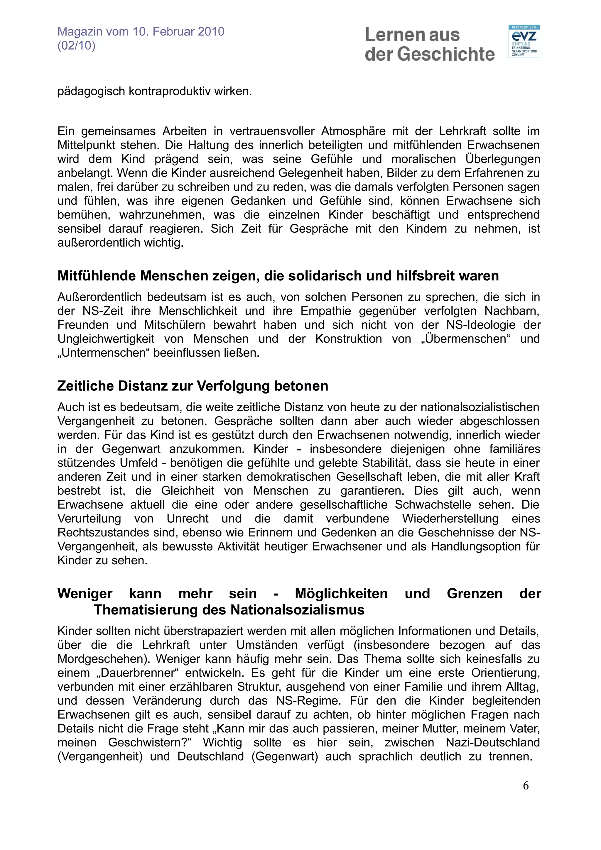 Magazin vom 10. Februar 2010
(02/10)


pädagogisch kontraproduktiv wirken.


Ein gemeinsames Arbeiten in vertrauensvoller Atmosphäre mit der Lehrkraft sollte im
Mittelpunkt stehen. Die Haltung des innerlich beteiligten und mitfühlenden Erwachsenen
wird dem Kind prägend sein, was seine Gefühle und moralischen Überlegungen
anbelangt. Wenn die Kinder ausreichend Gelegenheit haben, Bilder zu dem Erfahrenen zu
malen, frei darüber zu schreiben und zu reden, was die damals verfolgten Personen sagen
und fühlen, was ihre eigenen Gedanken und Gefühle sind, können Erwachsene sich
bemühen, wahrzunehmen, was die einzelnen Kinder beschäftigt und entsprechend
sensibel darauf reagieren. Sich Zeit für Gespräche mit den Kindern zu nehmen, ist
außerordentlich wichtig.

Mitfühlende Menschen zeigen, die solidarisch und hilfsbreit waren
Außerordentlich bedeutsam ist es auch, von solchen Personen zu sprechen, die sich in
der NS-Zeit ihre Menschlichkeit und ihre Empathie gegenüber verfolgten Nachbarn,
Freunden und Mitschülern bewahrt haben und sich nicht von der NS-Ideologie der
Ungleichwertigkeit von Menschen und der Konstruktion von „Übermenschen“ und
„Untermenschen“ beeinflussen ließen.

Zeitliche Distanz zur Verfolgung betonen
Auch ist es bedeutsam, die weite zeitliche Distanz von heute zu der nationalsozialistischen
Vergangenheit zu betonen. Gespräche sollten dann aber auch wieder abgeschlossen
werden. Für das Kind ist es gestützt durch den Erwachsenen notwendig, innerlich wieder
in der Gegenwart anzukommen. Kinder - insbesondere diejenigen ohne familiäres
stützendes Umfeld - benötigen die gefühlte und gelebte Stabilität, dass sie heute in einer
anderen Zeit und in einer starken demokratischen Gesellschaft leben, die mit aller Kraft
bestrebt ist, die Gleichheit von Menschen zu garantieren. Dies gilt auch, wenn
Erwachsene aktuell die eine oder andere gesellschaftliche Schwachstelle sehen. Die
Verurteilung von Unrecht und die damit verbundene Wiederherstellung eines
Rechtszustandes sind, ebenso wie Erinnern und Gedenken an die Geschehnisse der NS-
Vergangenheit, als bewusste Aktivität heutiger Erwachsener und als Handlungsoption für
Kinder zu sehen.

Weniger kann mehr sein - Möglichkeiten                           und     Grenzen      der
    Thematisierung des Nationalsozialismus
Kinder sollten nicht überstrapaziert werden mit allen möglichen Informationen und Details,
über die die Lehrkraft unter Umständen verfügt (insbesondere bezogen auf das
Mordgeschehen). Weniger kann häufig mehr sein. Das Thema sollte sich keinesfalls zu
einem „Dauerbrenner“ entwickeln. Es geht für die Kinder um eine erste Orientierung,
verbunden mit einer erzählbaren Struktur, ausgehend von einer Familie und ihrem Alltag,
und dessen Veränderung durch das NS-Regime. Für den die Kinder begleitenden
Erwachsenen gilt es auch, sensibel darauf zu achten, ob hinter möglichen Fragen nach
Details nicht die Frage steht „Kann mir das auch passieren, meiner Mutter, meinem Vater,
meinen Geschwistern?“ Wichtig sollte es hier sein, zwischen Nazi-Deutschland
(Vergangenheit) und Deutschland (Gegenwart) auch sprachlich deutlich zu trennen.

                                                                                       6
 