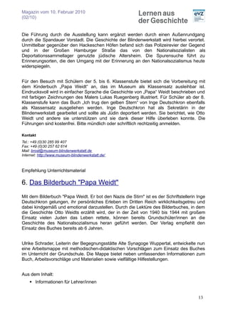 Magazin vom 10. Februar 2010
(02/10)


Die Führung durch die Ausstellung kann ergänzt werden durch einen Außenrundgang
durch die Spandauer Vorstadt. Die Geschichte der Blindenwerkstatt wird hierbei verortet.
Unmittelbar gegenüber den Hackeschen Höfen befand sich das Polizeirevier der Gegend
und in der Großen Hamburger Straße das von den Nationalsozialisten als
Deportationssammellager genutzte jüdische Altersheim. Die Spurensuche führt zu
Erinnerungsorten, die den Umgang mit der Erinnerung an den Nationalsozialismus heute
widerspiegeln.


Für den Besuch mit Schülern der 5. bis 6. Klassenstufe bietet sich die Vorbereitung mit
dem Kinderbuch „Papa Weidt“ an, das im Museum als Klassensatz ausleihbar ist.
Eindrucksvoll wird in einfacher Sprache die Geschichte von „Papa“ Weidt beschrieben und
mit farbigen Zeichnungen des Malers Lukas Ruegenberg illustriert. Für Schüler ab der 8.
Klassenstufe kann das Buch „Ich trug den gelben Stern“ von Inge Deutschkron ebenfalls
als Klassensatz ausgeliehen werden. Inge Deutschkron hat als Sekretärin in der
Blindenwerkstatt gearbeitet und sollte als Jüdin deportiert werden. Sie berichtet, wie Otto
Weidt und andere sie unterstützen und sie dank dieser Hilfe überleben konnte. Die
Führungen sind kostenfrei. Bitte mündlich oder schriftlich rechtzeitig anmelden.

Kontakt
Tel.: +49 (0)30 285 99 407
Fax: +49 (0)30 257 62 614
Mail: brost@museum-blindenwerkstatt.de
Internet: http://www.museum-blindenwerkstatt.de/



Empfehlung Unterrichtsmaterial

6. Das Bilderbuch "Papa Weidt"
Mit dem Bilderbuch "Papa Weidt. Er bot den Nazis die Stirn" ist es der Schriftstellerin Inge
Deutschkron gelungen, ihr persönliches Erleben im Dritten Reich wirklichkeitsgetreu und
dabei kindgemäß und emotional darzustellen. Durch die Lektüre des Bilderbuches, in dem
die Geschichte Otto Weidts erzählt wird, der in der Zeit von 1940 bis 1944 mit großem
Einsatz vielen Juden das Leben rettete, können bereits Grundschüler/innen an die
Geschichte des Nationalsozialismus heran geführt werden. Der Verlag empfiehlt den
Einsatz des Buches bereits ab 6 Jahren.


Ulrike Schrader, Leiterin der Begegnungsstätte Alte Synagoge Wuppertal, entwickelte nun
eine Arbeitsmappe mit methodischen-didaktischen Vorschlägen zum Einsatz des Buches
im Unterricht der Grundschule. Die Mappe bietet neben umfassenden Informationen zum
Buch, Arbeitsvorschläge und Materialien sowie vielfältige Hilfestellungen.


Aus dem Inhalt:
     Informationen für Lehrer/innen


                                                                                        13
 