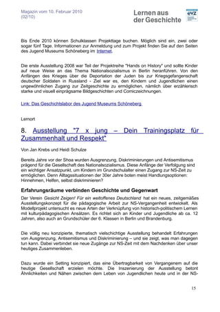 Magazin vom 10. Februar 2010
(02/10)




Bis Ende 2010 können Schulklassen Projekttage buchen. Möglich sind ein, zwei oder
sogar fünf Tage. Informationen zur Anmeldung und zum Projekt finden Sie auf den Seiten
des Jugend Museums Schöneberg im Internet.


Die erste Ausstellung 2008 war Teil der Projektreihe "Hands on History" und sollte Kinder
auf neue Weise an das Thema Nationalsozialismus in Berlin heranführen. Von den
Anfängen des Krieges über die Deportation der Juden bis zur Kriegsgefangenschaft
deutscher Soldaten in Russland - Ziel war es, den Kindern und Jugendlichen einen
ungewöhnlichen Zugang zur Zeitgeschichte zu ermöglichen, nämlich über erzählerisch
starke und visuell einprägsame Bildgeschichten und Comiczeichnungen.

Link: Das Geschichtslabor des Jugend Museums Schöneberg


Lernort

8. Ausstellung "7 x jung – Dein Trainingsplatz für
Zusammenhalt und Respekt"
Von Jan Krebs und Heidi Schulze

Bereits Jahre vor der Shoa wurden Ausgrenzung, Diskriminierungen und Antisemitismus
prägend für die Gesellschaft des Nationalsozialismus. Diese Anfänge der Verfolgung sind
ein wichtiger Ansatzpunkt, um Kindern im Grundschulalter einen Zugang zur NS-Zeit zu
ermöglichen. Denn Alltagssituationen der 30er Jahre boten meist Handlungsoptionen:
Hinnehmen, Helfen, selbst diskriminieren?

Erfahrungsräume verbinden Geschichte und Gegenwart
Der Verein Gesicht Zeigen! Für ein weltoffenes Deutschland hat ein neues, zeitgemäßes
Ausstellungskonzept für die pädagogische Arbeit zur NS-Vergangenheit entwickelt. Als
Modellprojekt untersucht es neue Arten der Verknüpfung von historisch-politischem Lernen
mit kulturpädagogischen Ansätzen. Es richtet sich an Kinder und Jugendliche ab ca. 12
Jahren, also auch an Grundschüler der 6. Klassen in Berlin und Brandenburg.


Die völlig neu konzipierte, thematisch vielschichtige Ausstellung behandelt Erfahrungen
von Ausgrenzung, Antisemitismus und Diskriminierung – und sie zeigt, was man dagegen
tun kann. Dabei verbindet sie neue Zugänge zur NS-Zeit mit dem Nachdenken über unser
heutiges Zusammenleben.


Dazu wurde ein Setting konzipiert, das eine Übertragbarkeit von Vergangenem auf die
heutige Gesellschaft erzielen möchte. Die Inszenierung der Ausstellung betont
Ähnlichkeiten und Nähen zwischen dem Leben von Jugendlichen heute und in der NS-


                                                                                     15
 