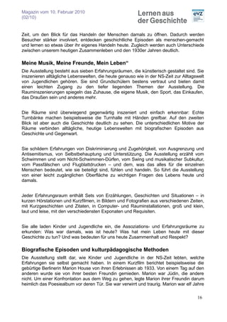 Magazin vom 10. Februar 2010
(02/10)


Zeit, um den Blick für das Handeln der Menschen damals zu öffnen. Dadurch werden
Besucher stärker involviert, entdecken geschichtliche Episoden als menschen-gemacht
und lernen so etwas über ihr eigenes Handeln heute. Zugleich werden auch Unterschiede
zwischen unserem heutigen Zusammenleben und den 1930er Jahren deutlich.

Meine Musik, Meine Freunde, Mein Leben“
Die Ausstellung besteht aus sieben Erfahrungsräumen, die künstlerisch gestaltet sind. Sie
inszenieren alltägliche Lebenswelten, die heute genauso wie in der NS-Zeit zur Alltagswelt
von Jugendlichen gehören. Sie sind Grundschülern bestens vertraut und bieten damit
einen leichten Zugang zu den tiefer liegenden Themen der Ausstellung. Die
Rauminszenierungen spiegeln das Zuhause, die eigene Musik, den Sport, das Einkaufen,
das Draußen sein und anderes mehr.


Die Räume sind überwiegend gegenwärtig inszeniert und einfach erkennbar: Echte
Turnbänke machen beispielsweise die Turnhalle mit Händen greifbar. Auf den zweiten
Blick ist aber auch die Geschichte deutlich zu sehen. Die unterschiedlichen Motive der
Räume verbinden alltägliche, heutige Lebenswelten mit biografischen Episoden aus
Geschichte und Gegenwart.


Sie schildern Erfahrungen von Diskriminierung und Zugehörigkeit, von Ausgrenzung und
Antisemitismus, von Selbstbehauptung und Unterstützung. Die Ausstellung erzählt vom
Schwimmen und vom Nicht-Schwimmen-Dürfen, vom Swing und musikalischer Subkultur,
vom Passfälschen und Flugblattdrucken – und dem, was das alles für die einzelnen
Menschen bedeutet, wie sie beteiligt sind, fühlen und handeln. So führt die Ausstellung
von einer leicht zugänglichen Oberfläche zu wichtigen Fragen des Lebens heute und
damals.


Jeder Erfahrungsraum enthält Sets von Erzählungen, Geschichten und Situationen – in
kurzen Hörstationen und Kurzfilmen, in Bildern und Fotografien aus verschiedenen Zeiten,
mit Kurzgeschichten und Zitaten, in Computer- und Rauminstallationen, groß und klein,
laut und leise, mit den verschiedensten Exponaten und Requisiten.


Sie alle laden Kinder und Jugendliche ein, die Assoziations- und Erfahrungsräume zu
erkunden: Was war damals, was ist heute? Was hat mein Leben heute mit dieser
Geschichte zu tun? Und was bedeuten für uns heute Zusammenhalt und Respekt?

Biografische Episoden und kulturpädagogische Methoden
Die Ausstellung stellt dar, wie Kinder und Jugendliche in der NS-Zeit lebten, welche
Erfahrungen sie selbst gemacht haben. In einem Kurzfilm berichtet beispielsweise die
gebürtige Berlinerin Marion House von ihren Erlebnissen ab 1933. Von einem Tag auf den
anderen wurde sie von ihrer besten Freundin gemieden. Marion war Jüdin, die andere
nicht. Um einer Konfrontation aus dem Weg zu gehen, legte Marion ihrer Freundin darum
heimlich das Poesiealbum vor deren Tür. Sie war verwirrt und traurig. Marion war elf Jahre

                                                                                      16
 