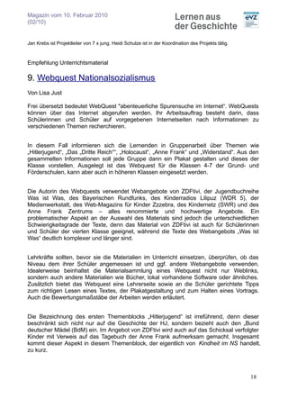 Magazin vom 10. Februar 2010
(02/10)


Jan Krebs ist Projektleiter von 7 x jung. Heidi Schulze ist in der Koordination des Projekts tätig.



Empfehlung Unterrichtsmaterial

9. Webquest Nationalsozialismus
Von Lisa Just

Frei übersetzt bedeutet WebQuest "abenteuerliche Spurensuche im Internet“. WebQuests
können über das Internet abgerufen werden. Ihr Arbeitsauftrag besteht darin, dass
Schülerinnen und Schüler auf vorgegebenen Internetseiten nach Informationen zu
verschiedenen Themen recherchieren.


In diesem Fall informieren sich die Lernenden in Gruppenarbeit über Themen wie
„Hitlerjugend“, „Das „Dritte Reich““, „Holocaust“, „Anne Frank“ und „Widerstand“. Aus den
gesammelten Informationen soll jede Gruppe dann ein Plakat gestalten und dieses der
Klasse vorstellen. Ausgelegt ist das Webquest für die Klassen 4-7 der Grund- und
Förderschulen, kann aber auch in höheren Klassen eingesetzt werden.


Die Autorin des Webquests verwendet Webangebote von ZDFtivi, der Jugendbuchreihe
Was ist Was, des Bayerischen Rundfunks, des Kinderradios Lilipuz (WDR 5), der
Medienwerkstatt, des Web-Magazins für Kinder Zzzebra, des Kindernetz (SWR) und des
Anne Frank Zentrums – alles renommierte und hochwertige Angebote. Ein
problematischer Aspekt an der Auswahl des Materials sind jedoch die unterschiedlichen
Schwierigkeitsgrade der Texte, denn das Material von ZDFtivi ist auch für Schülerinnen
und Schüler der vierten Klasse geeignet, während die Texte des Webangebots „Was ist
Was“ deutlich komplexer und länger sind.


Lehrkräfte sollten, bevor sie die Materialien im Unterricht einsetzen, überprüfen, ob das
Niveau dem ihrer Schüler angemessen ist und ggf. andere Webangebote verwenden.
Idealerweise beinhaltet die Materialsammlung eines Webquest nicht nur Weblinks,
sondern auch andere Materialien wie Bücher, lokal vorhandene Software oder ähnliches.
Zusätzlich bietet das Webquest eine Lehrerseite sowie an die Schüler gerichtete Tipps
zum richtigen Lesen eines Textes, der Plakatgestaltung und zum Halten eines Vortrags.
Auch die Bewertungsmaßstäbe der Arbeiten werden erläutert.


Die Bezeichnung des ersten Themenblocks „Hitlerjugend“ ist irreführend, denn dieser
beschränkt sich nicht nur auf die Geschichte der HJ, sondern bezieht auch den „Bund
deutscher Mädel (BdM) ein. Im Angebot von ZDFtivi wird auch auf das Schicksal verfolgter
Kinder mit Verweis auf das Tagebuch der Anne Frank aufmerksam gemacht. Insgesamt
kommt dieser Aspekt in diesem Themenblock, der eigentlich von Kindheit im NS handelt,
zu kurz.



                                                                                                      18
 