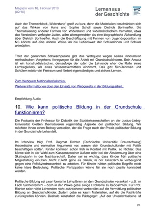 Magazin vom 10. Februar 2010
(02/10)


Auch der Themenblock „Widerstand“ greift zu kurz, denn die Materialien beschränken sich
auf das Wirken von Hans und Sophie Scholl sowie Dietrich Bonhoeffer. Die
Thematisierung anderer Formen von Widerstand und widerständischem Verhalten, etwa
das Verstecken verfolgter Juden, wäre altersgerechter als eine biographische Abhandlung
über Dietrich Bonhoeffer. Auch die Beschäftigung mit Formen von Jugendopposition im
NS könnte auf eine andere Weise an die Lebenswelt der Schülerinnen und Schüler
anknüpfen.


Trotz der genannten Schwachpunkte gibt das Webquest wegen seines innovativen
methodischen Vorgehens Anregungen für die Arbeit mit Grundschulkindern. Sein Ansatz
ist ein konstruktivistischer, demzufolge der oder die Lehrende eher die Rolle eines
Lernbegleiters, als eines Wissensvermittlers einnimmt. Das gibt Schülerinnen und
Schülern relativ viel Freiraum und fördert eigenständiges und aktives Lernen.


Zum Webquest Nationalsozialismus.
Weitere Informationen über den Einsatz von Webquests in der Bildungsarbeit.


Empfehlung Audio

10. Wie kann politische Bildung in der Grundschule
funktionieren?
Die Podcasts der Professur für Didaktik der Sozialwissenschaften an der Justus-Liebig-
Universität Gießen thematisieren regelmäßig Aspekte der politischen Bildung. Wir
möchten Ihnen einen Beitrag vorstellen, der die Frage nach der Praxis politischer Bildung
in der Grundschule behandelt.


Im Interview trägt Prof. Dagmar Richter (Technische Universität Braunschweig)
theoretische und normative Argumente vor, warum sich Grundschulkinder mit Politik
beschäftigen sollten. Kinder kommen schon früh in Kontakt mit Politik, so Richter. Das
könne sich in der Wahl zum Klassensprecher äußern oder bei der Abstimmung über eine
Skatingbahn in der Nachbarschaft. Daher sei es wichtig, dass Kinder früh politische
Mitgestaltung einüben. Nicht zuletzt gehe es darum, in der Grundschule vorbeugend
gegen eine Politikverdrossenheit zu arbeiten. Für Kinder hätten politische Begriffe noch
keine klare Bedeutung. Politische Partizipation könne für sie noch positiv konnotiert
werden.


Politische Bildung sei zwar formal in Lehrplänen an den Grundschulen verankert - z.B. im
Fach Sachunterricht - doch in der Praxis gebe einige Probleme zu beobachten. Für Prof.
Richter seien viele Lehrenden nicht ausreichend vorbereitet auf die Vermittlung politischer
Bildung an Grundschulkinder. Zudem gebe es kaum Materialien, auf die die Fachkräfte
zurückgreifen können. Deshalb konstatiert die Pädagogin: „Auf der Unterrichtsebene ist

                                                                                       19
 