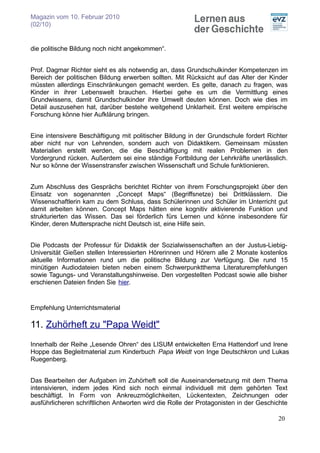 Magazin vom 10. Februar 2010
(02/10)


die politische Bildung noch nicht angekommen“.


Prof. Dagmar Richter sieht es als notwendig an, dass Grundschulkinder Kompetenzen im
Bereich der politischen Bildung erwerben sollten. Mit Rücksicht auf das Alter der Kinder
müssten allerdings Einschränkungen gemacht werden. Es gelte, danach zu fragen, was
Kinder in ihrer Lebenswelt brauchen. Hierbei gehe es um die Vermittlung eines
Grundwissens, damit Grundschulkinder ihre Umwelt deuten können. Doch wie dies im
Detail auszusehen hat, darüber bestehe weitgehend Unklarheit. Erst weitere empirische
Forschung könne hier Aufklärung bringen.


Eine intensivere Beschäftigung mit politischer Bildung in der Grundschule fordert Richter
aber nicht nur von Lehrenden, sondern auch von Didaktikern. Gemeinsam müssten
Materialien erstellt werden, die die Beschäftigung mit realen Problemen in den
Vordergrund rücken. Außerdem sei eine ständige Fortbildung der Lehrkräfte unerlässlich.
Nur so könne der Wissenstransfer zwischen Wissenschaft und Schule funktionieren.


Zum Abschluss des Gesprächs berichtet Richter von ihrem Forschungsprojekt über den
Einsatz von sogenannten „Concept Maps“ (Begriffsnetze) bei Drittklässlern. Die
Wissenschaftlerin kam zu dem Schluss, dass Schülerinnen und Schüler im Unterricht gut
damit arbeiten können. Concept Maps hätten eine kognitiv aktivierende Funktion und
strukturierten das Wissen. Das sei förderlich fürs Lernen und könne insbesondere für
Kinder, deren Muttersprache nicht Deutsch ist, eine Hilfe sein.


Die Podcasts der Professur für Didaktik der Sozialwissenschaften an der Justus-Liebig-
Universität Gießen stellen Interessierten Hörerinnen und Hörern alle 2 Monate kostenlos
aktuelle Informationen rund um die politische Bildung zur Verfügung. Die rund 15
minütigen Audiodateien bieten neben einem Schwerpunktthema Literaturempfehlungen
sowie Tagungs- und Veranstaltungshinweise. Den vorgestellten Podcast sowie alle bisher
erschienen Dateien finden Sie hier.


Empfehlung Unterrichtsmaterial

11. Zuhörheft zu "Papa Weidt"
Innerhalb der Reihe „Lesende Ohren“ des LISUM entwickelten Erna Hattendorf und Irene
Hoppe das Begleitmaterial zum Kinderbuch Papa Weidt von Inge Deutschkron und Lukas
Ruegenberg.


Das Bearbeiten der Aufgaben im Zuhörheft soll die Auseinandersetzung mit dem Thema
intensivieren, indem jedes Kind sich noch einmal individuell mit dem gehörten Text
beschäftigt. In Form von Ankreuzmöglichkeiten, Lückentexten, Zeichnungen oder
ausführlicheren schriftlichen Antworten wird die Rolle der Protagonisten in der Geschichte

                                                                                      20
 