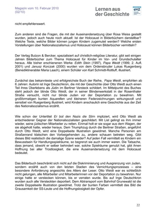 Magazin vom 10. Februar 2010
(02/10)


nicht empfehlenswert.


Zum anderen sind die Fragen, die mit der Auseinandersetzung über Rosa Weiss gestellt
wurden, jedoch auch heute noch aktuell: Ist der Holocaust in Bilderbüchern darstellbar?
Welche Texte, welche Bilder können jungen Kindern zugemutet werden? Welche ersten
Vorstellungen über Nationalsozialismus und Holocaust können Bilderbücher vermitteln?


Der Verlag Butzon & Bercker, spezialisiert auf christlich-religiöse Literatur, gibt seit einigen
Jahren Bilderbücher zum Thema Holocaust für Kinder im Vor- und Grundschulalter
heraus. Alle bisher erschienenen Werke Edith Stein (1997), Papa Weidt (1999, 2. Aufl.
2001) und Janusz Korczak (2000) wurden von dem Ordensbruder Lukas Ruegenberg
(Benediktinerabtei Maria Laach), einem Schüler von Karl Schmidt-Rottluff, illustriert.


Zunächst das bekannteste und erfolgreichste Buch der Reihe, Papa Weidt, empfohlen ab
6 Jahren: Autorin ist Inge Deutschkron, die mit der Geschichte über Otto Weidt auch einen
Teil ihres Überlebens als Jüdin im Berliner Versteck schildert. Im Mittelpunkt des Buches
steht jedoch der blinde Otto Weidt, der in seiner Blindenwerkstatt in der Rosenthaler
Straße versucht, nicht nur blinde Juden vor der Deportation zu bewahren. Mit
großformatigen bunten Aquarellen und kleineren Federzeichnungen wirkungsvoll und
sensibel von Ruegenberg illustriert, wird Kindern anschaulich eine Geschichte aus der Zeit
des Nationalsozialismus erzählt.


Wie schon der Untertitel Er bot den Nazis die Stirn impliziert, wird Otto Weidt als
entschiedener Gegner der Nationalsozialisten geschildert. Mit List gelingt es ihm immer
wieder, seine jüdischen Mitarbeiter zu retten. Einmal holt er sie sogar aus dem Wagen, der
sie abgeholt hatte, wieder heraus. Dem Triumphzug durch die Berliner Straßen, angeführt
durch Otto Weidt, wird eine Doppelseite Illustration gewidmet. Manche Personen am
Straßenrand klatschen den Vorbeigehenden zu, andere schauen betreten weg. Gibt
dieses Bild realistisch die damalige Szene wieder? Auf jeden Fall vermittelt es Kindern ein
Bewusstsein für Handlungsspielräume, so begrenzt sie auch immer waren. Die Tatsache,
dass jemand, obwohl er selber behindert war, solche Spielräume genutzt hat, gibt ihnen
Hoffnung bei aller Trostlosigkeit, die eine Auseinandersetzung mit dem Holocaust
bedeutet.


Das Bilderbuch beschränkt sich nicht auf die Diskriminierung und Ausgrenzung von Juden,
sondern erzählt auch von den letzten Stadien des Vernichtungsprozesses – eine
besondere Anforderung angesichts des Alters der Leser. Otto Weidt war es schließlich
nicht gelungen, alle Mitarbeiter und Mitarbeiterinnen vor der Deportation zu bewahren. Nur
einige hatte er verstecken können, bis er verraten wurde. Bis auf Inge Deutschkron
wurden auch alle Versteckten deportiert. Dem Abtransport vom Bahnhof Grunewald ist die
zweite Doppelseite Illustration gewidmet. Trotz der bunten Farben vermittelt das Bild die
Grausamkeit der SS-Leute und die Hoffnungslosigkeit der Opfer.




                                                                                           22
 