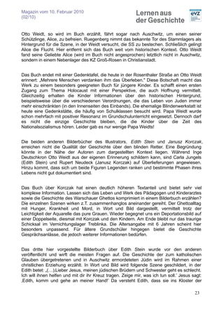 Magazin vom 10. Februar 2010
(02/10)


Otto Weidt, so wird im Buch erzählt, fährt sogar nach Auschwitz, um einen seiner
Schützlinge, Alice, zu befreien. Ruegenberg nimmt das bekannte Tor des Stammlagers als
Hintergrund für die Szene, in der Weidt versucht, die SS zu bestechen. Schließlich gelingt
Alice die Flucht. Hier entfernt sich das Buch weit vom historischen Kontext. Otto Weidt
fand seine Geliebte Alice (wird im Buch nicht angesprochen) letztlich nicht in Auschwitz,
sondern in einem Nebenlager des KZ Groß-Rosen in Christianstadt.


Das Buch endet mit einer Gedenktafel, die heute in der Rosenthaler Straße an Otto Weidt
erinnert: „Mehrere Menschen verdanken ihm das Überleben." Diese Botschaft macht das
Werk zu einem besonders geeigneten Buch für jüngere Kinder. Es schafft einen ersten
Zugang zum Thema Holocaust mit einer Perspektive, die auch Hoffnung vermittelt.
Gleichzeitig erhalten die Kinder Informationen über den historischen Hintergrund,
beispielsweise über die verschiedenen Verordnungen, die das Leben von Juden immer
mehr einschränkten (in den Innenseiten des Einbands). Die ehemalige Blindenwerkstatt ist
heute eine Gedenkstätte, die häufig von Schulklassen besucht wird. Papa Weidt wurde
schon mehrfach mit positiver Resonanz im Grundschulunterricht eingesetzt. Dennoch darf
es nicht die einzige Geschichte bleiben, die die Kinder über die Zeit des
Nationalsozialismus hören. Leider gab es nur wenige Papa Weidts!


Die beiden anderen Bilderbücher des Illustrators, Edith Stein und Janusz Korczak,
erreichen nicht die Qualität der Geschichte über den blinden Retter. Eine Begründung
könnte in der Nähe der Autoren zum dargestellten Kontext liegen. Während Inge
Deutschkron Otto Weidt aus der eigenen Erinnerung schildern kann, sind Carla Jungels
(Edith Stein) und Rupert Neudeck (Janusz Korczak) auf Überlieferungen angewiesen.
Hinzu kommt, dass sich um beide Figuren Legenden ranken und bestimmte Phasen ihres
Lebens nicht gut dokumentiert sind.


Das Buch über Korczak hat einen deutlich höheren Textanteil und bietet sehr viel
komplexe Information. Lassen sich das Leben und Werk des Pädagogen und Kinderarztes
sowie die Geschichte des Warschauer Ghettos komprimiert in einem Bilderbuch erzählen?
Die einzelnen Szenen wirken z.T. zusammenhanglos aneinander gereiht. Der Ghettoalltag
mit Hunger, Krankheit und Mord, in Wort und Bild dargestellt, vermittelt trotz der
Leichtigkeit der Aquarelle das pure Grauen. Wieder begegnet uns ein Deportationsbild auf
einer Doppelseite, diesmal mit Korczak und den Kindern. Am Ende bleibt nur das traurige
Schicksal im Vernichtungslager Treblinka. Die Altersangabe mit 6 Jahren scheint hier
besonders unpassend. Für ältere Grundschüler hingegen bietet die Geschichte
Gesprächsanlässe, die jedoch weiterer Informationen bedürfen.


Das dritte hier vorgestellte Bilderbuch über Edith Stein wurde vor den anderen
veröffentlicht und wirft die meisten Fragen auf. Die Geschichte der zum katholischen
Glauben übergetretenen und in Auschwitz ermordeteten Jüdin wird im Rahmen einer
christlichen Erziehung erzählt. In Wort und Bild wird folgende Szene geschildert, in der
Edith betet: „(…)‚Lieber Jesus, meinen jüdischen Brüdern und Schwester geht es schlecht.
Ich will ihnen helfen und mit dir ihr Kreuz tragen. Zeige mir, was ich tun soll.’ Jesus sagt:
‚Edith, komm und gehe an meiner Hand!’ Da versteht Edith, dass sie ins Kloster der

                                                                                         23
 