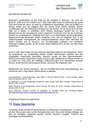 Magazin vom 10. Februar 2010
(02/10)


Karmelitinnen eintreten soll."


Besonders problematisch ist das Ende bei der Selektion in Birkenau: „‚Ab unter die
Dusche!’, brüllt einer der Aufseher laut." Aber Edith bleibt ruhig und wartet auf das große
Fest ohne Ende bei Jesus, so steht es im Bilderbuch geschrieben. Über der Einfahrt zur
Rampe erhebt sich ein rotgelber Ball, der diesen Inhalt bildlich darstellt. Welche
Vorstellungen über den Holocaust entwickeln sich bei Kindern, für die dieses Buch ab dem
Alter von 4 Jahren (!) empfohlen wird? Welche Deutungen werden hier für den
Massenmord an den europäischen Juden angeboten? Auschwitz wird hier als christliches
Symbol neu kontextualisiert. Parallelen kann man u.a. im Stammlager mit der praktizierten
Heiligenverehrung (Maximilian Kolbe) entdecken. Hier wird ein religiöser Sinn in die
Völkermordpolitik hineingedeutet, der historisch-politisches Lernen eher verhindert als
fördert. Gerade weil im Vorschul- und Grundschulalter politische und moralische
Haltungen angelegt werden, ist der Einsatz dieses Bilderbuchs in Schule und Elternhaus
abzulehnen.


Auch in Edith Stein findet sich das bekannte Deportationsbild auf der Doppelseite. Durch
die Illustrationen von Ruegenberg werden visuelle Verbindungen zwischen den drei
vorgestellten Geschichten geschaffen. Dadurch werden sie aber dekontextualisiert.
Bahnhof Grunewald, Warschauer Ghetto und das Lager Westerbork in Holland werden so
zu einem Ort, ohne dass die vielfältigen Differenzierungen zum Nachdenken anregen
können. Kinder können viel komplexer denken, als ihnen hier angeboten wird.


Bilderbücher zum Thema Holocaust – das ist und bleibt eine hohe Herausforderung. Nur
manchmal, wie in Papa Weidt, scheint dieses zu gelingen.


Inge Deutschkron, Lukas Ruegenberg: Papa Weidt. Er bot den Nazis die Stirn. 2. Aufl. Kevelaer: Verlag
Butzon & Bercker( 2001) € 15,40.
Ein Bilderbuch von Lukas Ruegenberg. Erzählt von Carla Jungels: Edith Stein. Kevelaer: Verlag Butzon &
Bercker, 1997, € 15,40.
Rupert Neudeck, Lukas Ruegenberg: Janusz Korczak. Der König der Kinder. Kevelaer: Verlag Butzon &
Bercker, 2000, € 15,40.
Diese Rezension erschien erstmals im Newsletter 22 (Frühjahr 2002) des Fritz-Bauer-Instituts:
http://www.fritz-bauer-institut.de/rezensionen/nl22/deckert-peaceman.htm



Empfehlung Kinderbuch-/Jugendbuch

13. Elses Geschichte
"Auschwitz ist das Symbol für die Ermordung von Menschen in Gaskammern, nur weil sie
als Sinti, Roma oder Juden auf die Welt gekommen sind. Das ist die härteste Anklage, das
darf am wenigsten vergessen werden" schrieb Hermann Langbein, Publizist und
ehemaliger Auschwitzhäftling.

                                                                                                  24
 