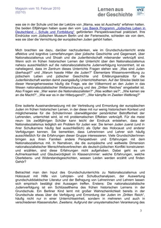 Magazin vom 10. Februar 2010
(02/10)


was sie in der Schule und bei der Lektüre von „Mama, was ist Auschwitz“ erfahren hatten.
Die beiden Elfjährigen haben quasi den vom Leo Baeck Programm „Jüdisches Leben in
Deutschland – Schule und Fortbildung“ geförderten Perspektivwechsel praktiziert. Ihre
Eindrücke vom Jüdischen Museum Berlin und der Ferienwoche, schieden sie von dem,
was sie über die Vernichtung der europäischen Juden gehört hatten.


Mich brachten sie dazu, darüber nachzudenken, wie im Grundschulunterricht erste
affektive und kognitive Lernerfahrungen über jüdische Geschichte und Gegenwart, über
Nationalsozialismus und Shoah und die Judenfeindschaft miteinander verknüpft sind.
Wenn sich im frühen historischen Lernen der Unterricht über den Nationalsozialismus
nahezu ausschließlich auf die nationalsozialistische Judenverfolgung konzentriert, ist es
naheliegend, dass im Zentrum dieses Unterrichts Fragen stehen wie: „Was sind Juden
überhaupt?“ und „Warum hasste Hitler die Juden?“ Elementare Wissensvermittlung zu
jüdischem Leben und jüdischer Geschichte und Erklärungsansätze für die
Judenfeindschaft werden damit zwangsläufig Unterrichtsthemen. Auf der Strecke bleibt bei
dieser Herangehensweise häufig die Frage, wie der Völkermord an den Juden in das
Wesen nationalsozialistischer Weltanschauung und des „Dritten Reiches“ eingebettet ist.
Also Fragen wie: „Wer waren die Nationalsozialisten?“ „Was wollten sie?“, „Wie kamen sie
an die Macht?“, „Wie war es in der Hitlerjugend?“, „Wer kämpfte im Zweiten Weltkrieg?“


Eine isolierte Auseinandersetzung mit der Vertreibung und Ermordung der europäischen
Juden im frühen historischen Lernen, in der diese mit nur wenig historischem Kontext und
möglicherweise für die Schüler/innen überwältigender persönlicher Betroffenheit der
Lehrenden, unterrichtet wird, ist mit problematischen Effekten verknüpft. Für die meist
neun- bis zwölfjährigen Schüler kann leicht der Eindruck entstehen, dass der
Nationalsozialismus lediglich ein Problem für Juden war. Sie lernen Juden zuerst (und in
ihrer Schulkarriere häufig fast ausschließlich) als Opfer des Holocaust und anderer
Verfolgungen kennen. Sie bemerkten, dass Lehrerinnen und Lehrer sich häufig
ausschließlich für die Erfahrungen dieser Gruppe interessieren. Viele Grundschüler/innen
bringen aus ihren Familien andere Perspektiven und Erfahrungen mit dem
Nationalsozialismus mit. In Narrativen, die die europäische und weltweite Dimension
nationalsozialistischer Menschheitsverbrechen als deutsch-jüdischen Konflikt konstruieren
und erzählen, sind diese Erfahrungen nicht aufgehoben. Dabei geht es um
Aufmerksamkeit und Glaubwürdigkeit im Klassenzimmer: welche Erfahrungen, welche
Überlebens- und Widerstandsgeschichten, wessen Leiden werden erzählt und finden
Gehör?


Betrachtet man den Input des Grundschulunterrichts zu Nationalsozialismus und
Holocaust mit Hilfe von Lehrplan- und Schulbuchanalysen, der Auswertung
grundschuldidaktischer Literatur und der Befragung von Lehrerinnen und Lehrern lassen
sich empirisch bestätigt drei Aussagen treffen. Erstens: Die nationalsozialistische
Judenverfolgung ist ein Schlüsselthema des frühen historischen Lernens in der
Grundschule. Ein Berliner Kind lernt mit großer Wahrscheinlichkeit bereits in der
Grundschule etwas über die Verfolgung und Ermordung der Juden im „Dritten Reich“,
häufig nicht nur in einer Unterrichtseinheit, sondern in mehreren und auch in
verschiedenen Klassenstufen. Zweitens: Aufgrund der unsystematischen Verankerung des

                                                                                     3
 