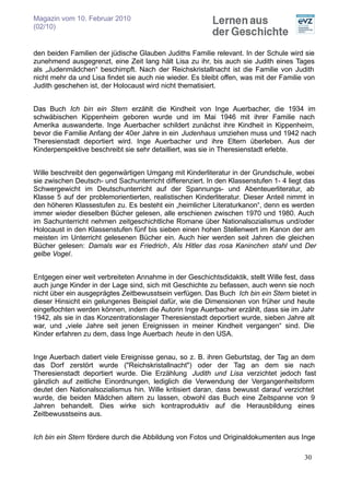 Magazin vom 10. Februar 2010
(02/10)


den beiden Familien der jüdische Glauben Judiths Familie relevant. In der Schule wird sie
zunehmend ausgegrenzt, eine Zeit lang hält Lisa zu ihr, bis auch sie Judith eines Tages
als „Judenmädchen“ beschimpft. Nach der Reichskristallnacht ist die Familie von Judith
nicht mehr da und Lisa findet sie auch nie wieder. Es bleibt offen, was mit der Familie von
Judith geschehen ist, der Holocaust wird nicht thematisiert.


Das Buch Ich bin ein Stern erzählt die Kindheit von Inge Auerbacher, die 1934 im
schwäbischen Kippenheim geboren wurde und im Mai 1946 mit ihrer Familie nach
Amerika auswanderte. Inge Auerbacher schildert zunächst ihre Kindheit in Kippenheim,
bevor die Familie Anfang der 40er Jahre in ein Judenhaus umziehen muss und 1942 nach
Theresienstadt deportiert wird. Inge Auerbacher und ihre Eltern überleben. Aus der
Kinderperspektive beschreibt sie sehr detailliert, was sie in Theresienstadt erlebte.


Wille beschreibt den gegenwärtigen Umgang mit Kinderliteratur in der Grundschule, wobei
sie zwischen Deutsch- und Sachunterricht differenziert. In den Klassenstufen 1- 4 liegt das
Schwergewicht im Deutschunterricht auf der Spannungs- und Abenteuerliteratur, ab
Klasse 5 auf der problemorientierten, realistischen Kinderliteratur. Dieser Anteil nimmt in
den höheren Klassestufen zu. Es besteht ein „heimlicher Literaturkanon“, denn es werden
immer wieder dieselben Bücher gelesen, alle erschienen zwischen 1970 und 1980. Auch
im Sachunterricht nehmen zeitgeschichtliche Romane über Nationalsozialismus und/oder
Holocaust in den Klassenstufen fünf bis sieben einen hohen Stellenwert im Kanon der am
meisten im Unterricht gelesenen Bücher ein. Auch hier werden seit Jahren die gleichen
Bücher gelesen: Damals war es Friedrich, Als Hitler das rosa Kaninchen stahl und Der
gelbe Vogel.


Entgegen einer weit verbreiteten Annahme in der Geschichtsdidaktik, stellt Wille fest, dass
auch junge Kinder in der Lage sind, sich mit Geschichte zu befassen, auch wenn sie noch
nicht über ein ausgeprägtes Zeitbewusstsein verfügen. Das Buch Ich bin ein Stern bietet in
dieser Hinsicht ein gelungenes Beispiel dafür, wie die Dimensionen von früher und heute
eingeflochten werden können, indem die Autorin Inge Auerbacher erzählt, dass sie im Jahr
1942, als sie in das Konzentrationslager Theresienstadt deportiert wurde, sieben Jahre alt
war, und „viele Jahre seit jenen Ereignissen in meiner Kindheit vergangen“ sind. Die
Kinder erfahren zu dem, dass Inge Auerbach heute in den USA.


Inge Auerbach datiert viele Ereignisse genau, so z. B. ihren Geburtstag, der Tag an dem
das Dorf zerstört wurde ("Reichskristallnacht") oder der Tag an dem sie nach
Theresienstadt deportiert wurde. Die Erzählung Judith und Lisa verzichtet jedoch fast
gänzlich auf zeitliche Einordnungen, lediglich die Verwendung der Vergangenheitsform
deutet den Nationalsozialismus hin. Wille kritisiert daran, dass bewusst darauf verzichtet
wurde, die beiden Mädchen altern zu lassen, obwohl das Buch eine Zeitspanne von 9
Jahren behandelt. Dies wirke sich kontraproduktiv auf die Herausbildung eines
Zeitbewusstseins aus.


Ich bin ein Stern fördere durch die Abbildung von Fotos und Originaldokumenten aus Inge

                                                                                       30
 