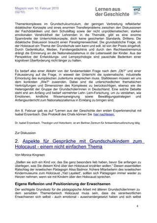 Magazin vom 10. Februar 2010
(02/10)


Themenkomplexes im Grundschulcurriculum, der geringen Verbreitung reflektierter
didaktischer Konzepte und eines enormen Transferproblems zwischen den Diskussionen
der Fachdidaktiken und dem Schulalltag sowie der nicht unproblematischen, starken
emotionalen Verstricktheit der Lehrenden in die Thematik, gibt es eine enorme
Spannbreite der Unterrichtskonzepte, doch keine gesicherten Standards. Drittens: Die
didaktische Diskussion braucht einen Paradigmenwechsel. Die grundsätzliche Frage, ob
der Holocaust ein Thema der Grundschule sein kann und soll, ist von der Praxis eingeholt.
Durch Gedenkkultur, Medien, Familiengedächtnis und durch den Rechtsextremismus
drängt die Erinnerung an die Nationalsozialismus in die Lebenswelt der Kinder. Aus der
Perspektive der Entwicklungs- und Lernpsychologie sind pauschale Bedenken einer
kognitiven Überforderung nicht länger zu halten.


Es bedarf also einer Abkehr von der fundamentalen Frage nach dem „Ob?“ und einer
Fokussierung auf die Frage, in wieweit der Unterricht die systematische, industrielle
Ermordung des europäischen Judentums ansprechen muss. Stattdessen müssen wir uns
dem konkreten „Wie?“ zuwenden. Dabei sind die unterschiedlichen thematischen
Verknüpfungen und Dimensionen des Komplexes zu berücksichtigen, ebenso wie die
Heterogenität der Gruppe der Grundschüler/innen in Deutschland. Eine solche Debatte
steht erst am Anfang und bedarf vermehrter Lehr- Lern-Forschung, um zu verstehen, wie
Emotionen,     kindliche  Wissensaneignung       sowie    Bewältigungsstrategien und
Anfangsunterricht zum Nationalsozialismus in Einklang zu bringen sind.


Am 8. Februar gab es auf "Lernen aus der Geschichte den ersten Expertinnenchat mit
Isabel Enzenbach. Das Protokoll des Chats können Sie hier nachlesen.

Dr. Isabel Enzenbach, Theologin und Historikerin, ist am Berliner Zentrum für Antisemitismusforschung tätig.


Zur Diskussion

2. Aspekte für Gespräche mit Grundschulkindern zum
Holocaust - einem nicht einfachen Thema
Von Monica Kingreen

„Stellen sie sich ein Kind vor, das Sie ganz besonders lieb haben, bevor Sie anfangen zu
überlegen, was Sie diesem Kind über den Holocaust erzählen wollen.“ Diesen essentiellen
Ratschlag der israelischen Pädagogin Alisa Badmor, frühere Mitarbeiterin des israelischen
Kindermuseums zum Holocaust „Yad Layeled“, sollten sich Pädagogen immer wieder zu
Herzen nehmen, wenn sie mit Kindern über den Holocaust sprechen.

Eigene Reflexion und Positionierung der Erwachsenen
Der wichtigste Grundsatz für die pädagogische Arbeit mit älteren Grundschüler/innen zu
dem sensiblen Themenbereich Holocaust muss sein, dass die verantwortlichen
Erwachsenen sich selbst - auch emotional - auseinandergesetzt haben und sich selbst

                                                                                                        4
 