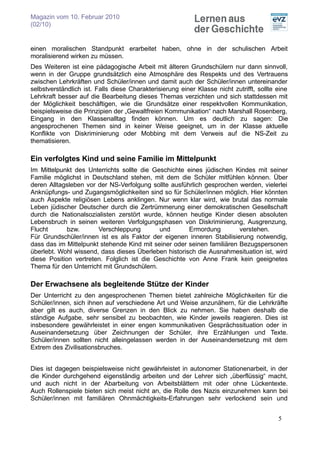 Magazin vom 10. Februar 2010
(02/10)


einen moralischen Standpunkt erarbeitet haben, ohne in der schulischen Arbeit
moralisierend wirken zu müssen.
Des Weiteren ist eine pädagogische Arbeit mit älteren Grundschülern nur dann sinnvoll,
wenn in der Gruppe grundsätzlich eine Atmosphäre des Respekts und des Vertrauens
zwischen Lehrkräften und Schüler/innen und damit auch der Schüler/innen untereinander
selbstverständlich ist. Falls diese Charakterisierung einer Klasse nicht zutrifft, sollte eine
Lehrkraft besser auf die Bearbeitung dieses Themas verzichten und sich stattdessen mit
der Möglichkeit beschäftigen, wie die Grundsätze einer respektvollen Kommunikation,
beispielsweise die Prinzipien der „Gewaltfreien Kommunikation“ nach Marshall Rosenberg,
Eingang in den Klassenalltag finden können. Um es deutlich zu sagen: Die
angesprochenen Themen sind in keiner Weise geeignet, um in der Klasse aktuelle
Konflikte von Diskriminierung oder Mobbing mit dem Verweis auf die NS-Zeit zu
thematisieren.

Ein verfolgtes Kind und seine Familie im Mittelpunkt
Im Mittelpunkt des Unterrichts sollte die Geschichte eines jüdischen Kindes mit seiner
Familie möglichst in Deutschland stehen, mit dem die Schüler mitfühlen können. Über
deren Alltagsleben vor der NS-Verfolgung sollte ausführlich gesprochen werden, vielerlei
Anknüpfungs- und Zugangsmöglichkeiten sind so für Schüler/innen möglich. Hier könnten
auch Aspekte religiösen Lebens anklingen. Nur wenn klar wird, wie brutal das normale
Leben jüdischer Deutscher durch die Zertrümmerung einer demokratischen Gesellschaft
durch die Nationalsozialisten zerstört wurde, können heutige Kinder diesen absoluten
Lebensbruch in seinen weiteren Verfolgungsphasen von Diskriminierung, Ausgrenzung,
Flucht       bzw.      Verschleppung        und       Ermordung         verstehen.
Für Grundschüler/innen ist es als Faktor der eigenen inneren Stabilisierung notwendig,
dass das im Mittelpunkt stehende Kind mit seiner oder seinen familiären Bezugspersonen
überlebt. Wohl wissend, dass dieses Überleben historisch die Ausnahmesituation ist, wird
diese Position vertreten. Folglich ist die Geschichte von Anne Frank kein geeignetes
Thema für den Unterricht mit Grundschülern.

Der Erwachsene als begleitende Stütze der Kinder
Der Unterricht zu den angesprochenen Themen bietet zahlreiche Möglichkeiten für die
Schüler/innen, sich ihnen auf verschiedene Art und Weise anzunähern, für die Lehrkräfte
aber gilt es auch, diverse Grenzen in den Blick zu nehmen. Sie haben deshalb die
ständige Aufgabe, sehr sensibel zu beobachten, wie Kinder jeweils reagieren. Dies ist
insbesondere gewährleistet in einer engen kommunikativen Gesprächssituation oder in
Auseinandersetzung über Zeichnungen der Schüler, ihre Erzählungen und Texte.
Schüler/innen sollten nicht alleingelassen werden in der Auseinandersetzung mit dem
Extrem des Zivilisationsbruches.


Dies ist dagegen beispielsweise nicht gewährleistet in autonomer Stationenarbeit, in der
die Kinder durchgehend eigenständig arbeiten und der Lehrer sich „überflüssig“ macht,
und auch nicht in der Abarbeitung von Arbeitsblättern mit oder ohne Lückentexte.
Auch Rollenspiele bieten sich meist nicht an, die Rolle des Nazis einzunehmen kann bei
Schüler/innen mit familiären Ohnmächtigkeits-Erfahrungen sehr verlockend sein und


                                                                                          5
 