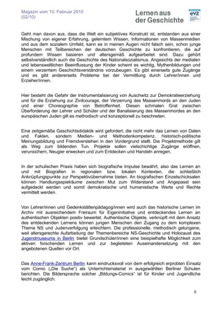 Magazin vom 10. Februar 2010
(02/10)


Geht man davon aus, dass die Welt ein subjektives Konstrukt ist, entstanden aus einer
Mischung von eigener Erfahrung, gelerntem Wissen, Informationen von Massenmedien
und aus dem sozialem Umfeld, kann es in meinen Augen nicht falsch sein, schon junge
Menschen mit Teilbereichen der deutschen Geschichte zu konfrontieren, die auf
profundem Wissen basieren und altersgemäß aufgearbeitet sind. Dazu gehört
selbstverständlich auch die Geschichte des Nationalsozialismus. Angesichts der medialen
und lebensweltlichen Beeinflussung der Kinder scheint es wichtig, Mythenbildungen und
einem verzerrtem Geschichtsverständnis vorzubeugen. Es gibt einerseits gute Zugänge
und es gibt andererseits Probleme bei der Vermittlung durch Lehrer/innen und
Erzieher/innen.


Hier besteht die Gefahr der Instrumentalisierung von Auschwitz zur Demokratieerziehung
und für die Erziehung zur Zivilcourage, der Verzerrung des Massenmords an den Juden
und einer Choreographie von Betroffenheit. Diesen schmalen Grat zwischen
Überforderung der Lehrer und Schüler und der Banalisierung des Massenmordes an den
europäischen Juden gilt es methodisch und konzeptionell zu beschreiten.


Eine zeitgemäße Geschichtsdidaktik wird gefordert, die nicht mehr das Lernen von Daten
und Fakten, sondern Medien- und Methodenkompetenz, historisch-politische
Meinungsbildung und Fremdverstehen in den Vordergrund stellt. Die Projektmethode gilt
als Weg zum bildenden Tun. Projekte sollen vielschichtige Zugänge eröffnen,
verunsichern, Neugier erwecken und zum Entdecken und Handeln anregen.


In der schulischen Praxis haben sich biografische Impulse bewährt, also das Lernen an
und mit Biografien in regionalen bzw. lokalen Kontexten, die schließlich
Anknüpfungspunkte zur Perspektivübernahme bieten. An biografischen Einzelschicksalen
können Handlungsspielräume zwischen Mut zum Widerstand und Angepasst sein
aufgedeckt werden und somit demokratische und humanistische Werte und Rechte
vermittelt werden.


Von Lehrer/innen und Gedenkstättenpädagog/innen wird auch das historische Lernen im
Archiv mit ausreichendem Freiraum für Eigeninitiative und entdeckendes Lernen an
authentischen Objekten positiv bewertet. Authentische Objekte, verknüpft mit dem Ansatz
des entdeckenden Lernens können jungen Menschen den Zugang zu dem komplexen
Thema NS und Judenverfolgung erleichtern. Die professionelle, methodisch gelungene,
weil altersgerechte Aufarbeitung der Themenbereiche NS-Geschichte und Holocaust des
Jugendmuseums in Berlin bietet Grundschüler/innen eine beispielhafte Möglichkeit zum
aktiven forschenden Lernen und zur begleiteten Auseinandersetzung mit den
angebotenen Quellen vor Ort.


Das Anne-Frank-Zentrum Berlin kann eindrucksvoll von dem erfolgreich erprobten Einsatz
vom Comic („Die Suche“) als Unterrichtsmaterial in ausgewählten Berliner Schulen
berichten. Die Bildersprache solcher „Bildungs-Comics“ ist für Kinder und Jugendliche
leicht zugänglich.

                                                                                   8
 