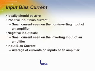 Input Bias Current •  Ideally should be zero •  Positive input bias current: –  Small current seen on the non-inverting input of an amplifier •  Negative input bias: –  Small current seen on the inverting input of an amplifier •  Input Bias Current: –  Average of currents on inputs of an amplifier I BIAS 