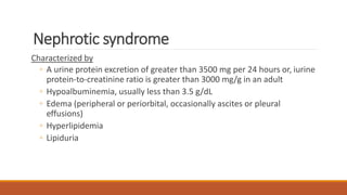 Nephrotic syndrome
Characterized by
◦ A urine protein excretion of greater than 3500 mg per 24 hours or, iurine
protein-to-creatinine ratio is greater than 3000 mg/g in an adult
◦ Hypoalbuminemia, usually less than 3.5 g/dL
◦ Edema (peripheral or periorbital, occasionally ascites or pleural
effusions)
◦ Hyperlipidemia
◦ Lipiduria
 