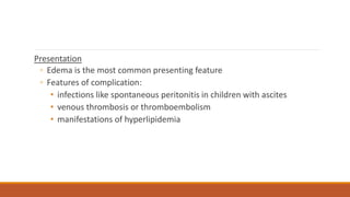 Presentation
◦ Edema is the most common presenting feature
◦ Features of complication:
• infections like spontaneous peritonitis in children with ascites
• venous thrombosis or thromboembolism
• manifestations of hyperlipidemia
 