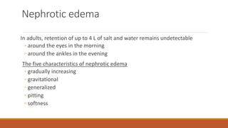 Nephrotic edema
In adults, retention of up to 4 L of salt and water remains undetectable
◦ around the eyes in the morning
◦ around the ankles in the evening
The five characteristics of nephrotic edema
◦ gradually increasing
◦ gravitational
◦ generalized
◦ pitting
◦ softness
 