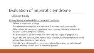 Evaluation of nephrotic syndrome
Kidney biopsy
Kidney biopsy may be deferred in certain patients:
◦ If there is an obvious etiology
◦ If amyloidosis is suspected in a patient with a monoclonal gammopathy
◦ If the patient with nephrotic syndrome has a positive anti-phospholipase A2
receptor (anti-PLA2R) autoantibody
◦ If a biopsy cannot be performed or is refused (later stages of pregnancy )
◦ If ages of 1 and 10 years, with normal renal function, normal complement levels
without hypertension or haematuria
◦ Frail elderly or others with severe comorbid conditions where a pathological
diagnosis is very unlikely to alter best management.
 