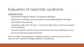 Evaluation of nephrotic syndrome
Laboratory tests
◦ Glycated hemoglobin (HbA1C, to diagnose diabetes)
◦ Antinuclear antibody and anti-double stranded DNA (dsDNA) antibody
◦ Anti-PLA2R autoantibody
◦ In patients older than 50 years – serum free light chains and serum protein
immunofixation
◦ Tests for hepatitis B and C viruses and the human immunodeficiency virus
◦ Serum C3 and C4 complement levels
Other serologic, microbiological, and genetic tests are sometimes performed in
patients once a specific histologic diagnosis is established.
 