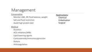 Management
Conservative
◦ Monitor U&E, BP, fluid balance, weight
◦ Salt and fluid restriction
◦ Avoid high protein diet
Medical
◦ Diuretics
◦ ACE-inhibitors/ARBs
◦ Lipid lowering agents
◦ Corticosteroids/immunosuppression
◦ Dialysis
◦ Anticoagulation
Nephrectomy
o Chemical
o Embolization
o Surgical
 