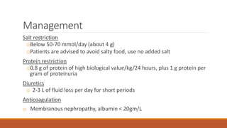 Management
Salt restriction
oBelow 50-70 mmol/day (about 4 g)
oPatients are advised to avoid salty food, use no added salt
Protein restriction
o0.8 g of protein of high biological value/kg/24 hours, plus 1 g protein per
gram of proteinuria
Diuretics
o 2-3 L of fluid loss per day for short periods
Anticoagulation
o Membranous nephropathy, albumin < 20gm/L
 