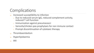 Complications
 Increased susceptibility to infection
o Due to reduced serum IgG, reduced complement activity,
reduced T cell function
o Immunization against pneumococci
o Varicella/chicken pox prophylaxis for non immune contact
o Prompt discontinuation of cytotoxic therapy
 Thromboembolism
 Hyperlipidaemia
 AKI
 