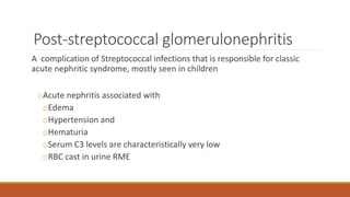 Post-streptococcal glomerulonephritis
A complication of Streptococcal infections that is responsible for classic
acute nephritic syndrome, mostly seen in children
oAcute nephritis associated with
oEdema
oHypertension and
oHematuria
oSerum C3 levels are characteristically very low
oRBC cast in urine RME
 