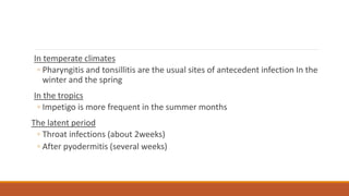 In temperate climates
◦ Pharyngitis and tonsillitis are the usual sites of antecedent infection In the
winter and the spring
In the tropics
◦ Impetigo is more frequent in the summer months
The latent period
◦ Throat infections (about 2weeks)
◦ After pyodermitis (several weeks)
 