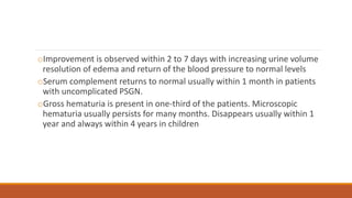 oImprovement is observed within 2 to 7 days with increasing urine volume
resolution of edema and return of the blood pressure to normal levels
oSerum complement returns to normal usually within 1 month in patients
with uncomplicated PSGN.
oGross hematuria is present in one-third of the patients. Microscopic
hematuria usually persists for many months. Disappears usually within 1
year and always within 4 years in children
 