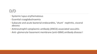 D/D
◦ Systemic lupus erythematosus
◦ Essential cryoglobulinaemia
◦ Subacute and acute bacterial endocarditis, 'shunt’ nephritis, visceral
abscess
◦ Antineutrophil cytoplasmic antibody (ANCA)-associated vasculitis
◦ Anti- glomerular basement membrane (anti-GBM) antibody disease l
 