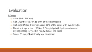 Evaluation
Lab test
o Urine RME: RBC cast
o High ASO titer in 70% to 80% of throat infection
o High anti-DNAse B titers in about 70% of the cases with pyodermitis
o The streptozyme test, (DNAse B, Streptolysin O, hyaluronidase and
streptokinase) elevated in nearly 80% of the cases
o Serum C3 low, C4 minimally low or normal
 