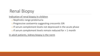 Renal Biopsy
Indication of renal biopsy In children
oNephrotic range proteinuria
oProgressive azotaemia suggesting crescentic GN
oIf serum complement levels not depressed in the acute phase
oIf serum complement levels remain reduced for > 1 month
In adult patients, kidney biopsy is the norm
 