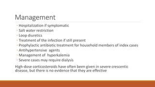 Management
◦ Hospitalization if symptomatic
◦ Salt water restriction
◦ Loop diuretics
◦ Treatment of the infection if still present
◦ Prophylactic antibiotic treatment for household members of index cases
◦ Antihypertensive agents
◦ Management of hyperkalemia
◦ Severe cases may require dialysis
High-dose corticosteroids have often been given in severe crescentic
disease, but there is no evidence that they are effective
 