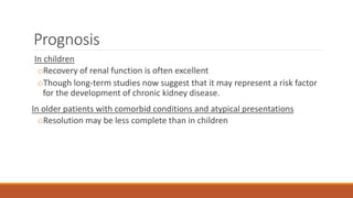 Prognosis
In children
oRecovery of renal function is often excellent
oThough long-term studies now suggest that it may represent a risk factor
for the development of chronic kidney disease.
In older patients with comorbid conditions and atypical presentations
oResolution may be less complete than in children
 