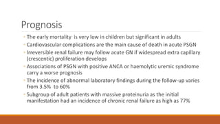 Prognosis
◦ The early mortality is very low in children but significant in adults
◦ Cardiovascular complications are the main cause of death in acute PSGN
◦ Irreversible renal failure may follow acute GN if widespread extra capillary
(crescentic) proliferation develops
◦ Associations of PSGN with positive ANCA or haemolytic uremic syndrome
carry a worse prognosis
◦ The incidence of abnormal laboratory findings during the follow-up varies
from 3.5% to 60%
◦ Subgroup of adult patients with massive proteinuria as the initial
manifestation had an incidence of chronic renal failure as high as 77%
 