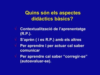 Quins s ón els aspectes didàctics bàsics?   Contextualitzaci ó de l’aprenentatge (R.P.). S’apr èn ( i es R.P.) amb els altres  Per aprendre i per actuar cal saber comunicar  Per aprendre cal saber “corregir-se” (autoavaluar-se). 