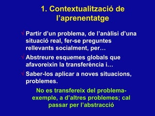1. Contextualitzaci ó de l’aprenentatge Partir d’un problema, de l’an àlisi d’una situació real, fer-se preguntes rellevants socialment, per… Abstreure esquemes globals que afavoreixin la transfer ència i… Saber-los aplicar a noves situacions, problemes.  No es transfereix del problema- exemple, a d’altres problemes; cal passar per l’abstracció 
